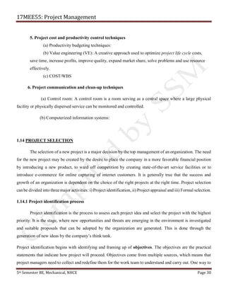17MEE55: Project Management
5th Semester BE, Mechanical, NHCE Page 30
5. Project cost and productivity control techniques
(a) Productivity budgeting techniques:
(b) Value engineering (VE): A creative approach used to optimize project life cycle costs,
save time, increase profits, improve quality, expand market share, solve problems and use resource
effectively.
(c) COST/WBS
6. Project communication and clean-up techniques
(a) Control room: A control room is a room serving as a central space where a large physical
facility or physically dispersed service can be monitored and controlled.
(b) Computerized information systems:
1.14 PROJECT SELECTION
The selection of a new project is a major decision by the top management of an organization. The need
for the new project may be created by the desire to place the company in a more favorable financial position
by introducing a new product, to ward off competition by creating state-of-the-art service facilities or to
introduce e-commerce for online capturing of internet customers. It is generally true that the success and
growth of an organization is dependent on the choice of the right projects at the right time. Project selection
can be divided into three major activities: i) Project identification, ii) Project appraisal and iii) Formal selection.
1.14.1 Project identification process
Project identification is the process to assess each project idea and select the project with the highest
priority. It is the stage, where new opportunities and threats are emerging in the environment is investigated
and suitable proposals that can be adopted by the organization are generated. This is done through the
generation of new ideas by the company’s think tank.
Project identification begins with identifying and framing up of objectives. The objectives are the practical
statements that indicate how project will proceed. Objectives come from multiple sources, which means that
project managers need to collect and redefine them for the work team to understand and carry out. One way to
 