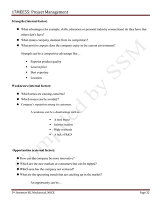 17MEE55: Project Management
5th Semester BE, Mechanical, NHCE Page 32
Strengths (Internal factor)
 What advantages (for example, skills, education or personal industry connections) do they have that
others don’t have?
 What makes company standout from its competitors?
 What positive aspects does the company enjoy in the current environment?
Strength can be a competitive advantage like…
▪ Superior product quality
▪ Lowest price
▪ Best expertise
▪ Location
Weaknesses (internal factor):
 Which areas are causing concerns?
 Which issues can be avoided?
 Company’s reputation among its customers.
A weakness can be a disadvantage such as…
▪ A tired brand
▪ Inferior location
▪ High overheads
▪ A lack of R&D
Opportunities (external factor):
 How can the company be more innovative?
 Which are the new markets or consumers that can be tapped?
 Which area has the company not ventured?
 What are the upcoming trends that are catching up in the market?
An opportunity can be…
 