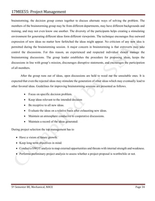 17MEE55: Project Management
5th Semester BE, Mechanical, NHCE Page 34
brainstorming, the decision group comes together to discuss alternate ways of solving the problem. The
members of the brainstorming group may be from different departments, may have different backgrounds and
training, and may not even know one another. The diversity of the participants helps creating a stimulating
environment for generating different ideas form different viewpoints. The technique encourages free outward
expression of new ideas no matter how farfetched the ideas might appear. No criticism of any new idea is
permitted during the brainstorming session. A major concern in brainstorming is that extroverts may take
control the discussions. For this reason, an experienced and respected individual should manage the
brainstorming discussions. The group leader establishes the procedure for proposing ideas, keeps the
discussions in line with group’s mission, discourages disruptive statements, and encourages the participation
of all members.
After the group runs out of ideas, open discussions are held to weed out the unsuitable ones. It is
expected that even the rejected ideas may stimulate the generation of other ideas which may eventually lead to
other favored ideas. Guidelines for improving brainstorming sessions are presented as follows.
• Focus on specific decision problem.
• Keep ideas relevant to the intended decision
• Be receptive to all new ideas.
• Evaluate the ideas on a relative basis after exhausting new ideas.
• Maintain an atmosphere conducive to cooperative discussions.
• Maintain a record of the ideas generated.
During project selection the top management has to
• Have a vision of future growth.
• Keep long term objectives in mind.
• Conduct a SWOT analysis to map external opportunities and threats with internal strength and weakness.
• Performa preliminary project analysis to assess whether a project proposal is worthwhile or not.
 