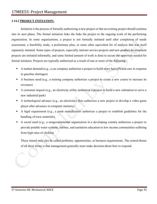 17MEE55: Project Management
5th Semester BE, Mechanical, NHCE Page 35
1.14.2 PROJECT INITIATION:
Initiation is the process of formally authorizing a new project or that an existing project should continue
into its next phase. The formal initiation links the links the project to the ongoing work of the performing
organization. In some organizations, a project is not formally initiated until after completion of needs
assessment, a feasibility study, a preliminary plan, or some other equivalent for of analysis that was itself
separately initiated. Some types of projects, especially internet service projects and new product development
projects are initiated informally, and some limited amount of work is done to secure the approvals needed for
formal initiation. Projects are typically authorized as a result of one or more of the following:
▪ A market demand (e.g., a car company authorizes a project to build more fuel efficient cars in response
to gasoline shortages)
▪ A business need (e.g., a training company authorizes a project to create a new course to increase its
revenues)
▪ A customer request (e.g., an electricity utility authorizes a project to build a new substation to serve a
new industrial park)
▪ A technological advance (e.g., an electronics firm authorizes a new project to develop a video game
player after advances in computer memory)
▪ A legal requirement (e.g., a paint manufacturer authorizes a project to establish guidelines for the
handling of toxic materials)
▪ A social need (e.g., a nongovernmental organization in a developing country authorizes a project to
provide potable water systems, latrines, and sanitation education to low income communities suffering
from high rates of cholera)
These stimuli may also be called problems, opportunities, or business requirements. The central theme
of all these terms is that management generally must make decision about how to respond.
 
