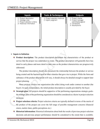 17MEE55: Project Management
5th Semester BE, Mechanical, NHCE Page 36
➢ Inputs to Initiation
Product description: The product description documents the characteristics of the product or
service that the project was undertaken to create. The product description will generally have less
detail in early phases and more detail in later ones as the product characteristics are progressively
elaborated.
The product description should also document the relationship between the product or service
being created and the business need or other stimulus that gave rise to project. While the form and
substance of the product description will vary, it should always be detailed enough to support later
project planning.
Many projects involve one organization (the seller) doing work under contract to another (the
buyer). In such circumstances, the initial product description is usually provided by the buyer.
Strategic plan: All projects should be supportive of the performing organizations strategic goals-
the strategic plan of the performing organization should be considered as a factor in project selection
decisions.
Project selection criteria: Project selection criteria are typically defined in terms of the merits of
the product of the project can cover the full range of possible management concerns (financial
return, market share, public perceptions etc.)
Historical information: Historical information about both the results of previous project selection
decisions and previous project performance should be considered to the extent that is available.
 