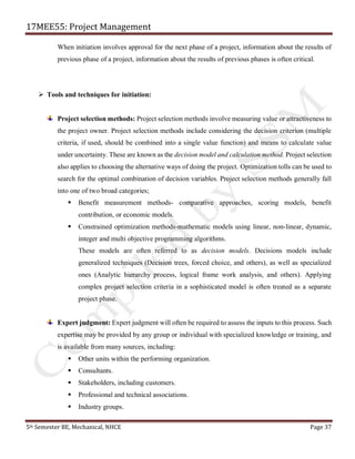 17MEE55: Project Management
5th Semester BE, Mechanical, NHCE Page 37
When initiation involves approval for the next phase of a project, information about the results of
previous phase of a project, information about the results of previous phases is often critical.
➢ Tools and techniques for initiation:
Project selection methods: Project selection methods involve measuring value or attractiveness to
the project owner. Project selection methods include considering the decision criterion (multiple
criteria, if used, should be combined into a single value function) and means to calculate value
under uncertainty. These are known as the decision model and calculation method. Project selection
also applies to choosing the alternative ways of doing the project. Optimization tolls can be used to
search for the optimal combination of decision variables. Project selection methods generally fall
into one of two broad categories;
▪ Benefit measurement methods- comparative approaches, scoring models, benefit
contribution, or economic models.
▪ Constrained optimization methods-mathematic models using linear, non-linear, dynamic,
integer and multi objective programming algorithms.
These models are often referred to as decision models. Decisions models include
generalized techniques (Decision trees, forced choice, and others), as well as specialized
ones (Analytic hierarchy process, logical frame work analysis, and others). Applying
complex project selection criteria in a sophisticated model is often treated as a separate
project phase.
Expert judgment: Expert judgment will often be required to assess the inputs to this process. Such
expertise may be provided by any group or individual with specialized knowledge or training, and
is available from many sources, including:
▪ Other units within the performing organization.
▪ Consultants.
▪ Stakeholders, including customers.
▪ Professional and technical associations.
▪ Industry groups.
 