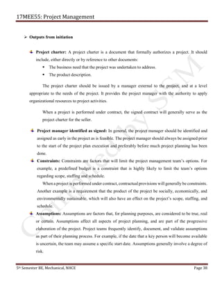 17MEE55: Project Management
5th Semester BE, Mechanical, NHCE Page 38
➢ Outputs from initiation
Project charter: A project charter is a document that formally authorizes a project. It should
include, either directly or by reference to other documents:
▪ The business need that the project was undertaken to address.
▪ The product description.
The project charter should be issued by a manager external to the project, and at a level
appropriate to the needs of the project. It provides the project manager with the authority to apply
organizational resources to project activities.
When a project is performed under contract, the signed contract will generally serve as the
project charter for the seller.
Project manager identified as signed: In general, the project manager should be identified and
assigned as early in the project as is feasible. The project manager should always be assigned prior
to the start of the project plan execution and preferably before much project planning has been
done.
Constraints: Constraints are factors that will limit the project management team’s options. For
example, a predefined budget is a constraint that is highly likely to limit the team’s options
regarding scope, staffing and schedule.
When a project is performed under contract, contractual provisions will generally be constraints.
Another example is a requirement that the product of the project be socially, economically, and
environmentally sustainable, which will also have an effect on the project’s scope, staffing, and
schedule.
Assumptions: Assumptions are factors that, for planning purposes, are considered to be true, real
or certain. Assumptions affect all aspects of project planning, and are part of the progressive
elaboration of the project. Project teams frequently identify, document, and validate assumptions
as part of their planning process. For example, if the date that a key person will become available
is uncertain, the team may assume a specific start date. Assumptions generally involve a degree of
risk.
 