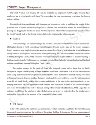 17MEE55: Project Management
5th Semester BE, Mechanical, NHCE Page 3
The Great Pyramid took roughly 20 years to complete and employed 10,000 people, because these
employees had to bring families with them. The women kept the base camp running by cooking for the men
and the children.
The outside of the pyramid made with limestone and gypsum was easier to mold than the granite. Using
primitive tools of copper, the men cut huge blocks of stone then hauled them around the inclines built for
pushing and dragging the blocks into place. At the completion, whatever building materials needed to make
the Great Pyramid, such as the sloping inclines, had to also be dismantled when complete.
 Medieval
Fast-forwarding a few centuries brings the world to a new place where fortified castles are the norm.
Chillingham Castle in North Umberland, United Kingdom brought about a new era for project managers.
Project managers were simply construction workers with an idea of how to build a fortified stronghold against
enemy advances. Chillingham Castle was first a stronghold during the 12th century and became an actual castle
in 1344 (Chillingham Castle, 2008). The castle remained unchanged since the addition to make the building a
fortified, medieval castle. Chillingham was a strategic stronghold on the border between England and Scotland
and saw many bloody battles (Chillingham Castle, 2008).
The project manager in the medieval times who designed castles had to know how to fortify
strongholds. Angela Doland (2006), traveled to France to see new construction of a modern day European
castle using medieval construction practices. Doland (2006) stated that her tour showed exactly how small
architectural elements deterred invaders. Staircases winding clockwise would force a sword-wielding assailant
to use his left hand, thereby making him awkward and clumsy. In the same realm, at the top of stairs, a low
hanging door would force the aggressor to duck his head. This allowed the defender of the castle to swing his
own sword downward onto the back of the neck, cutting off the invader’s head (Doland, 2006). Large steps on
staircases would force the attacker to take off chain male and armor, or seriously slow the attacker down
making him vulnerable to the protector of the stronghold (Doland, 2006).
 19th Century
In the 19th century, the architects and construction workers separated Architects developed building
designs and sometimes oversaw the building of the project. Building design during this time was considered
 