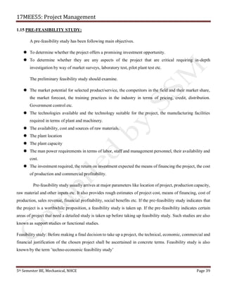 17MEE55: Project Management
5th Semester BE, Mechanical, NHCE Page 39
1.15 PRE-FEASIBILITY STUDY:
A pre-feasibility study has been following main objectives.
 To determine whether the project offers a promising investment opportunity.
 To determine whether they are any aspects of the project that are critical requiring in-depth
investigation by way of market surveys, laboratory test, pilot plant test etc.
The preliminary feasibility study should examine.
 The market potential for selected product/service, the competitors in the field and their market share,
the market forecast, the training practices in the industry in terms of pricing, credit, distribution.
Government control etc.
 The technologies available and the technology suitable for the project, the manufacturing facilities
required in terms of plant and machinery.
 The availability, cost and sources of raw materials.
 The plant location
 The plant capacity
 The man power requirements in terms of labor, staff and management personnel, their availability and
cost.
 The investment required, the return on investment expected the means of financing the project, the cost
of production and commercial profitability.
Pre-feasibility study usually arrives at major parameters like location of project, production capacity,
raw material and other inputs etc. It also provides rough estimates of project cost, means of financing, cost of
production, sales revenue, financial profitability, social benefits etc. If the pre-feasibility study indicates that
the project is a worthwhile proposition, a feasibility study is taken up. If the pre-feasibility indicates certain
areas of project that need a detailed study is taken up before taking up feasibility study. Such studies are also
known as support studies or functional studies.
Feasibility study: Before making a final decision to take up a project, the technical, economic, commercial and
financial justification of the chosen project shall be ascertained in concrete terms. Feasibility study is also
known by the term ’techno-economic feasibility study’
 