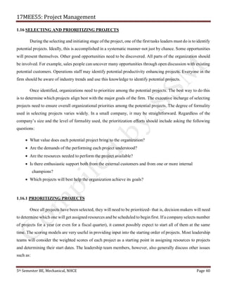 17MEE55: Project Management
5th Semester BE, Mechanical, NHCE Page 40
1.16 SELECTING AND PRIORITIZING PROJECTS
During the selecting and initiating stage of the project, one of the first tasks leaders must do is to identify
potential projects. Ideally, this is accomplished in a systematic manner-not just by chance. Some opportunities
will present themselves. Other good opportunities need to be discovered. All parts of the organization should
be involved. For example, sales people can uncover many opportunities through open discussion with existing
potential customers. Operations staff may identify potential productivity enhancing projects. Everyone in the
firm should be aware of industry trends and use this knowledge to identify potential projects.
Once identified, organizations need to prioritize among the potential projects. The best way to do this
is to determine which projects align best with the major goals of the firm. The executive incharge of selecting
projects need to ensure overall organizational priorities among the potential projects. The degree of formality
used in selecting projects varies widely. In a small company, it may be straightforward. Regardless of the
company’s size and the level of formality used, the prioritization efforts should include asking the following
questions:
• What value does each potential project bring to the organization?
• Are the demands of the performing each project understood?
• Are the resources needed to perform the project available?
• Is there enthusiastic support both from the external customers and from one or more internal
champions?
• Which projects will best help the organization achieve its goals?
1.16.1 PRIORITIZING PROJECTS
Once all projects have been selected, they will need to be prioritized- that is, decision makers will need
to determine which one will get assigned resources and be scheduled to begin first. If a company selects number
of projects for a year (or even for a fiscal quarter), it cannot possibly expect to start all of them at the same
time. The scoring models are very useful in providing input into the starting order of projects. Most leadership
teams will consider the weighted scores of each project as a starting point in assigning resources to projects
and determining their start dates. The leadership team members, however, also generally discuss other issues
such as:
 