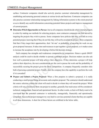 17MEE55: Project Management
5th Semester BE, Mechanical, NHCE Page 43
surface. Contractor companies should also actively practice customer relationship management by
establishing and nurturing personal contacts at various levels and functions. Contractor companies can
also practice customer relationship management by linking information systems to the extent practical
so as to identify any useful information concerning potential future projects and improve management
of current projects.
 Determine Which Opportunities to Pursue: Just as all companies should decide which internal projects
to select by making use methods for selecting projects, most contractor companies are best served by
targeting the projects they wish to pursue. Some companies have policies that they will bid on every
potential project, knowing that if they do not bid, they will not be awarded the project. More companies
find that if they target their opportunities, their ‘hit rate’ or probability of securing the work on any
given proposal increases. It takes time and resources to put together a good proposal, so it makes sense
to increase the acceptance rate by developing a bid/no-bid decision strategy.
Each company has strengths and weaknesses compared to its competitors. Hence a quick SWOT
analysis could be used to decide whether to pursue a potential project. Decision makers can also ask
how well a potential project will help achieve their objectives. If they determine a project will help
achieve their objectives, the next considerations are the cost to pursue the work and the probability of
successfully securing the project given the likely competition. A company frequently considers risks
both of pursuing a potential project. Finally, does the company have the capability to perform the work
if it is awarded?
 Prepare and Submit a Project Proposal: When a firm prepares to submit a proposal, it is really
conducting a small project being an accurate and complete proposal. The contractor should understand
the source selection criteria the client will used to decide to whom they will award the project. While
criteria will vary extensively from one project to another, generally four main areas will be considered-
technical, management, financial and operational factors. In other words, a client will likely want to be
convinced that the potential contractor is technically, managerially, financially and operationally
competent. Successful project managers try very hard to convince potential clients that they are capable
in all three dimensions. A short list of these factors are exhibited in the below table;
 