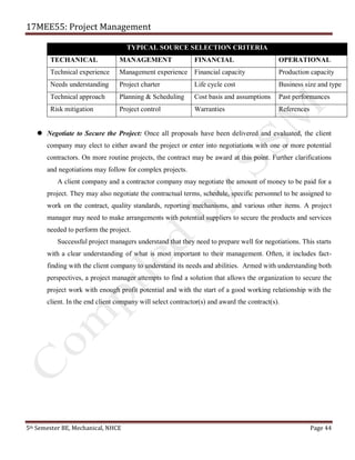 17MEE55: Project Management
5th Semester BE, Mechanical, NHCE Page 44
TYPICAL SOURCE SELECTION CRITERIA
TECHANICAL MANAGEMENT FINANCIAL OPERATIONAL
Technical experience Management experience Financial capacity Production capacity
Needs understanding Project charter Life cycle cost Business size and type
Technical approach Planning & Scheduling Cost basis and assumptions Past performances
Risk mitigation Project control Warranties References
 Negotiate to Secure the Project: Once all proposals have been delivered and evaluated, the client
company may elect to either award the project or enter into negotiations with one or more potential
contractors. On more routine projects, the contract may be award at this point. Further clarifications
and negotiations may follow for complex projects.
A client company and a contractor company may negotiate the amount of money to be paid for a
project. They may also negotiate the contractual terms, schedule, specific personnel to be assigned to
work on the contract, quality standards, reporting mechanisms, and various other items. A project
manager may need to make arrangements with potential suppliers to secure the products and services
needed to perform the project.
Successful project managers understand that they need to prepare well for negotiations. This starts
with a clear understanding of what is most important to their management. Often, it includes fact-
finding with the client company to understand its needs and abilities. Armed with understanding both
perspectives, a project manager attempts to find a solution that allows the organization to secure the
project work with enough profit potential and with the start of a good working relationship with the
client. In the end client company will select contractor(s) and award the contract(s).
 