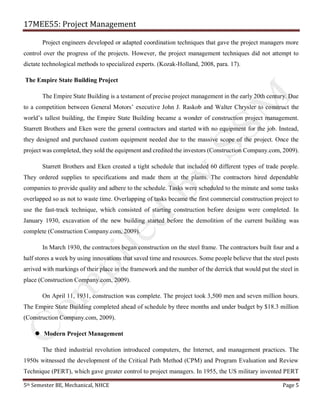 17MEE55: Project Management
5th Semester BE, Mechanical, NHCE Page 5
Project engineers developed or adapted coordination techniques that gave the project managers more
control over the progress of the projects. However, the project management techniques did not attempt to
dictate technological methods to specialized experts. (Kozak-Holland, 2008, para. 17).
The Empire State Building Project
The Empire State Building is a testament of precise project management in the early 20th century. Due
to a competition between General Motors’ executive John J. Raskob and Walter Chrysler to construct the
world’s tallest building, the Empire State Building became a wonder of construction project management.
Starrett Brothers and Eken were the general contractors and started with no equipment for the job. Instead,
they designed and purchased custom equipment needed due to the massive scope of the project. Once the
project was completed, they sold the equipment and credited the investors (Construction Company.com, 2009).
Starrett Brothers and Eken created a tight schedule that included 60 different types of trade people.
They ordered supplies to specifications and made them at the plants. The contractors hired dependable
companies to provide quality and adhere to the schedule. Tasks were scheduled to the minute and some tasks
overlapped so as not to waste time. Overlapping of tasks became the first commercial construction project to
use the fast-track technique, which consisted of starting construction before designs were completed. In
January 1930, excavation of the new building started before the demolition of the current building was
complete (Construction Company.com, 2009).
In March 1930, the contractors began construction on the steel frame. The contractors built four and a
half stores a week by using innovations that saved time and resources. Some people believe that the steel posts
arrived with markings of their place in the framework and the number of the derrick that would put the steel in
place (Construction Company.com, 2009).
On April 11, 1931, construction was complete. The project took 3,500 men and seven million hours.
The Empire State Building completed ahead of schedule by three months and under budget by $18.3 million
(Construction Company.com, 2009).
 Modern Project Management
The third industrial revolution introduced computers, the Internet, and management practices. The
1950s witnessed the development of the Critical Path Method (CPM) and Program Evaluation and Review
Technique (PERT), which gave greater control to project managers. In 1955, the US military invented PERT
 