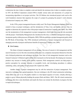 17MEE55: Project Management
5th Semester BE, Mechanical, NHCE Page 6
to determine the time it takes to complete a task and identify the minimum time it takes to complete a project.
In 1957, the DuPont Corporation created CPM to handle various tasks and interactions of a project by
incorporating algorithms to set project activities. The US Defense also introduced project tools such as the
work breakdown structure that organizes the scope of a project by grouping the project’s work elements
(Construction Company.com, 2009).
In the 1970s, project management became widely used. The Project Management Institute (PMI) was
created to focus on project techniques, and the introduction of Time, Cost, and Quality and how they tie
together to determine the expected value of the project output (Construction Company.com, 2009). The 1980s
saw the incorporation of risk management to project management, which helps determine the risk associated
with the project. Total Quality Management also introduced at this time, is a business management strategy to
incorporate quality within processes (Wikipedia, 2009). PMI also publishes a project management guide called
the PM Book of Knowledge. The 1990s introduced certifications of project management and focused on
managing networks of projects and business benefits (Construction Company.com, 2009).
 21st Century
The future of project management will see changes. One area of concern is risk management and the
need of insurance to cover the risks encountered. More than ever, companies must protect themselves from the
risk of delayed productions and unforeseen accidents. New lines of risk management insurance such as the
General Contractor’s Pollution Legal Liability have increased over the last decade. Developing new insurance
products may increase to handle future liability exposures. Risk management controls can help project a
positive perception by carrying insurance at acceptable levels, and developing procedures to address
scheduling, safety, and quality for each project (XL Capital Ltd, 2009).
Another change in project management may be with the instruction of project management. New
innovative techniques have gained popularity. One new technique is the 4D virtual construction technology,
which allows the user to use 3D graphic models in a time-lapsed sequence of events, virtually allowing a
project to grow without physically building the project (Park and Meier, 2007). The 4D virtual construction
technology does have some drawbacks and maybe the future can remedy the drawbacks or progress the idea
to improved techniques.
 