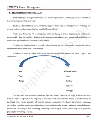 17MEE55: Project Management
5th Semester BE, Mechanical, NHCE Page 7
1.3 THE DEFINITION OF “PROJECT”
The PMI (Project Management Institute) has defined a project as “A temporary endeavor undertaken
to create a unique product or service”
PRINCE 2 defined Project as, “A temporary endeavor that is created for the purpose of delivering one
or more business products according to a specified Business Case.”
Project also defined as, “It is a temporary endeavor, having a defined beginning and end (usually
constrained by date, but can be by funding or deliverables), undertaken to meet unique goals and objectives,
usually to bring about beneficial change or added value.
A project can also be defined as a complex of non-routine activities that must be completed with a set
amount of resources and within a set time limit.
In industries, there is a close relationship and also dissimilarity between the terms “Project” and
“Production”.
Idea Concrete entity
Plan Factory
Design Building
Highway
Prototype
Both the terms indicate conversion of one form into another. Whereas, the major difference between
these two terms is depends on the frequency of activities which are undertaken. Project is one-time entity or
performed once, typical examples of projects include: construction of a house, performing a marriage,
overhauling a machine, maintenance of equipment, commissioning of a factory, conducting national elections,
research on developing a new technology, launching a new weapon system, conducting a war, pre-crisis
planning for preventing a riot etc.
 