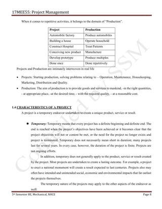 17MEE55: Project Management
5th Semester BE, Mechanical, NHCE Page 8
When it comes to repetitive activities, it belongs to the domain of “Production”.
Project Production
Automobile factory Produce automobiles
Building a house Operate household
Construct Hospital Treat Patients
Conceiving new product Manufacture
Develop prototype Produce multiples
Done once Done repetitively
Projects and Production are intimately interwoven in real life
• Projects: Starting production, solving problems relating to – Operation, Maintenance, Housekeeping,
Marketing, Distribution and Quality.
• Production: The aim of production is to provide goods and services to mankind, -in the right quantities,
- at appropriate place, -at the desired time, - with the required quality, - at a reasonable cost.
1.4 CHARACTERISTICS OF A PROJECT
A project is a temporary endeavor undertaken to create a unique product, service or result.
 Temporary: Temporary means that every project has a definite beginning and definite end. The
end is reached when the project’s objectives have been achieved or it becomes clear that the
project objectives will not or content be met, or the need for the project no longer exists and
project is terminated. Temporary does not necessarily mean short in duration; many projects
last for several years. In every case, however, the duration of the project is finite. Projects are
not ongoing efforts.
In addition, temporary does not generally apply to the product, service or result created
by the project. Most projects are undertaken to create a lasting outcome. For example, a project
to erect a national monument will create a result expected to last centuries. Projects also may
often have intended and unintended social, economic and environmental impacts that far outlast
the projects themselves.
The temporary nature of the projects may apply to the other aspects of the endeavor as
well:
 