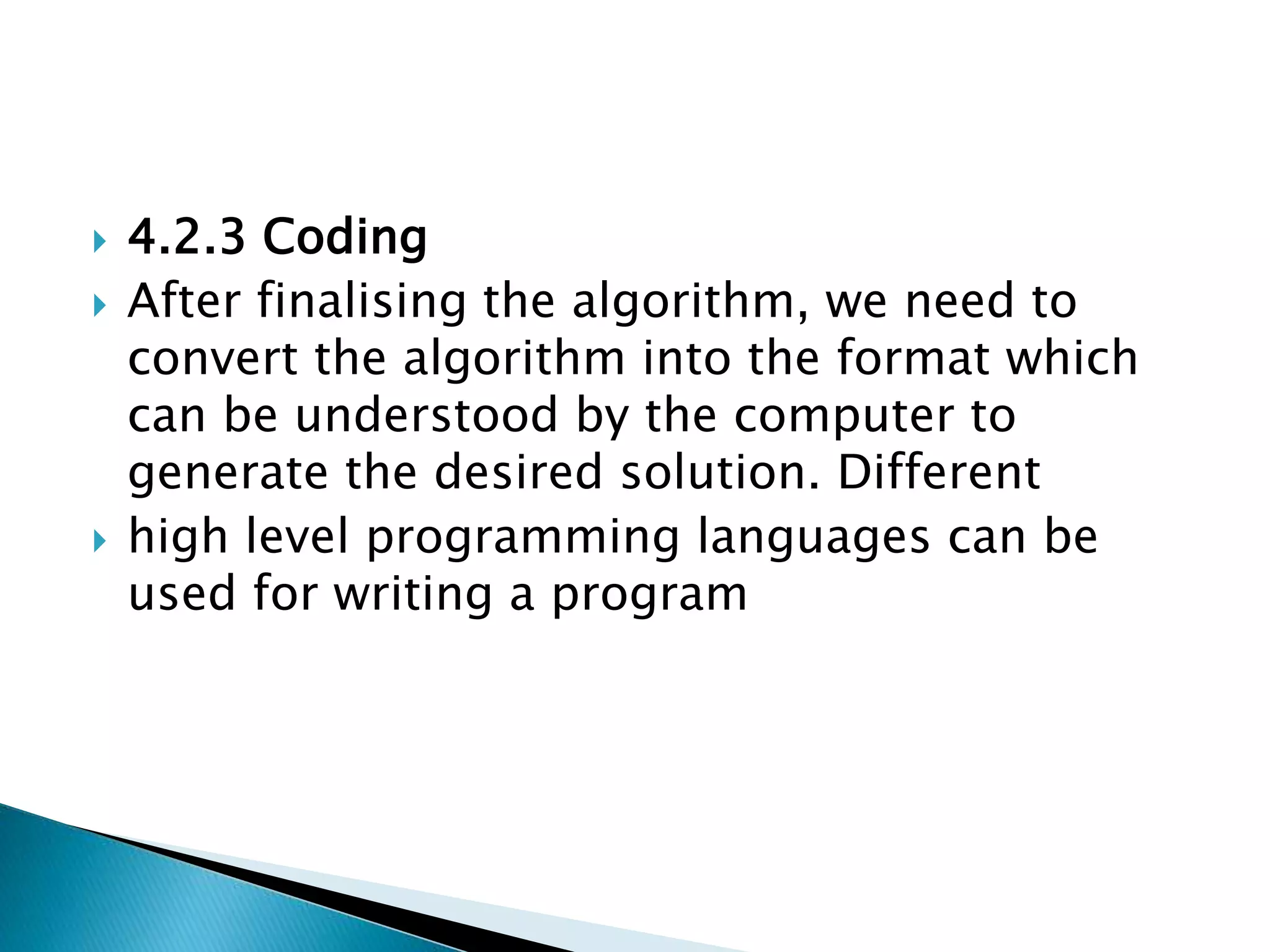  4.2.3 Coding
 After finalising the algorithm, we need to
convert the algorithm into the format which
can be understood by the computer to
generate the desired solution. Different
 high level programming languages can be
used for writing a program
 