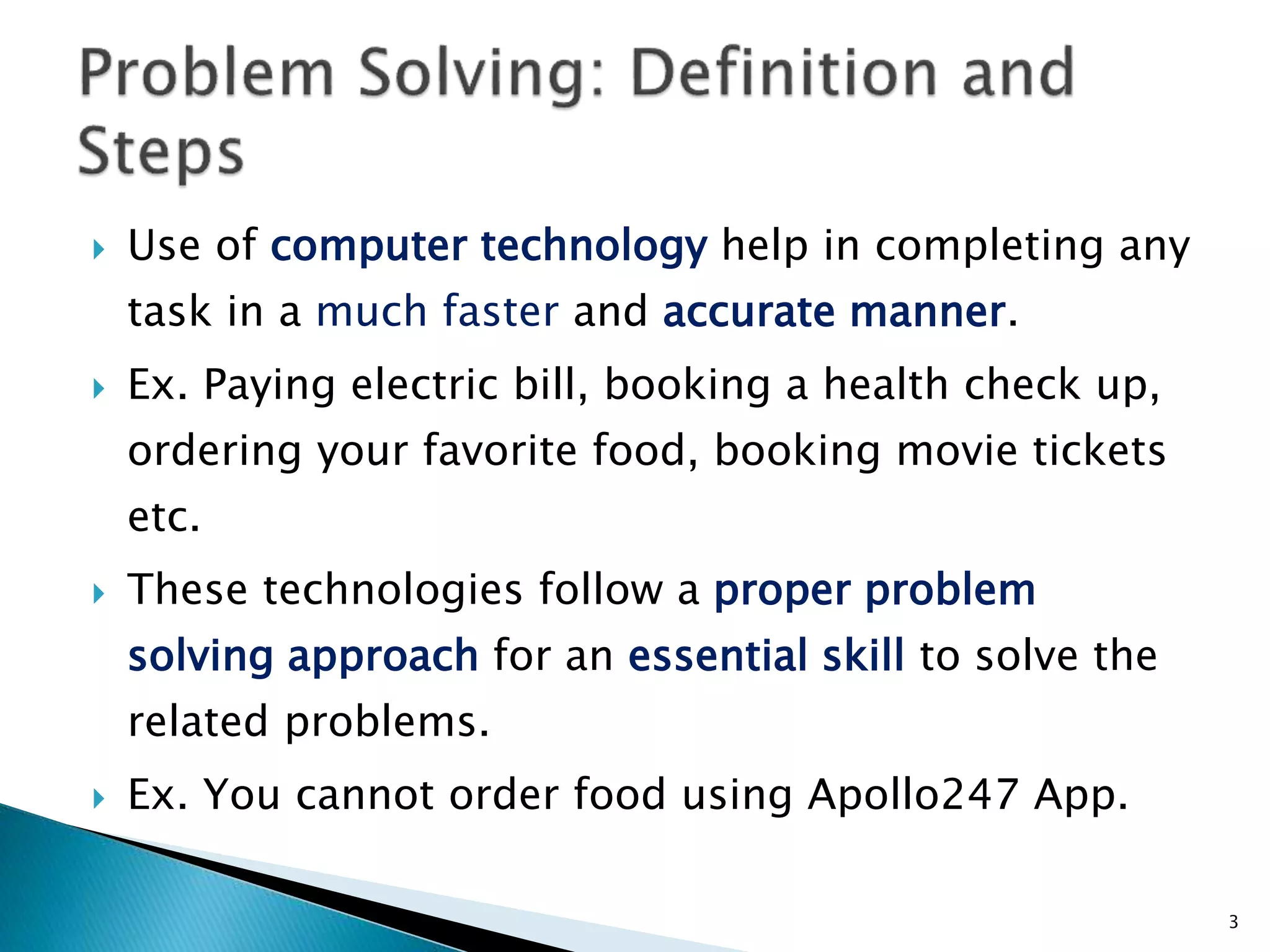  Use of computer technology help in completing any
task in a much faster and accurate manner.
 Ex. Paying electric bill, booking a health check up,
ordering your favorite food, booking movie tickets
etc.
 These technologies follow a proper problem
solving approach for an essential skill to solve the
related problems.
 Ex. You cannot order food using Apollo247 App.
3
 