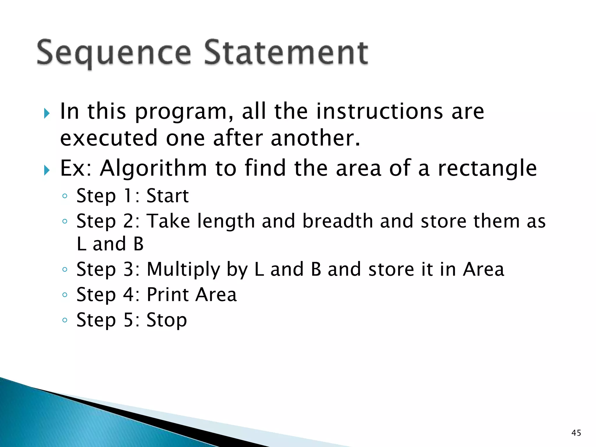  In this program, all the instructions are
executed one after another.
 Ex: Algorithm to find the area of a rectangle
◦ Step 1: Start
◦ Step 2: Take length and breadth and store them as
L and B
◦ Step 3: Multiply by L and B and store it in Area
◦ Step 4: Print Area
◦ Step 5: Stop
45
 