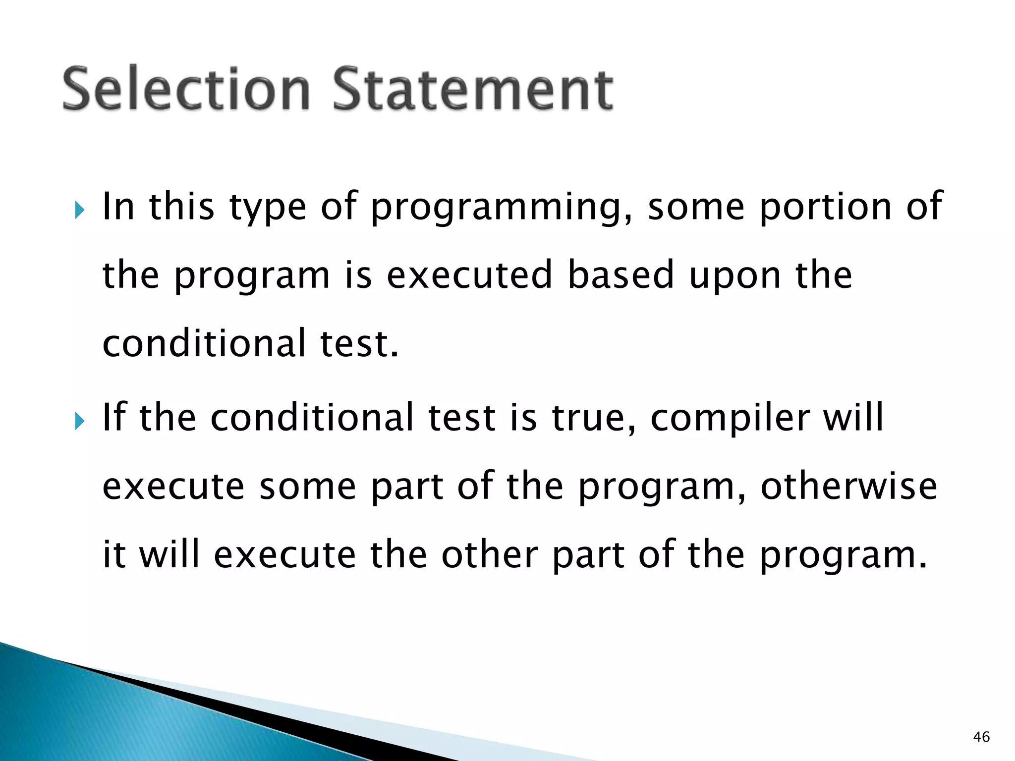  In this type of programming, some portion of
the program is executed based upon the
conditional test.
 If the conditional test is true, compiler will
execute some part of the program, otherwise
it will execute the other part of the program.
46
 