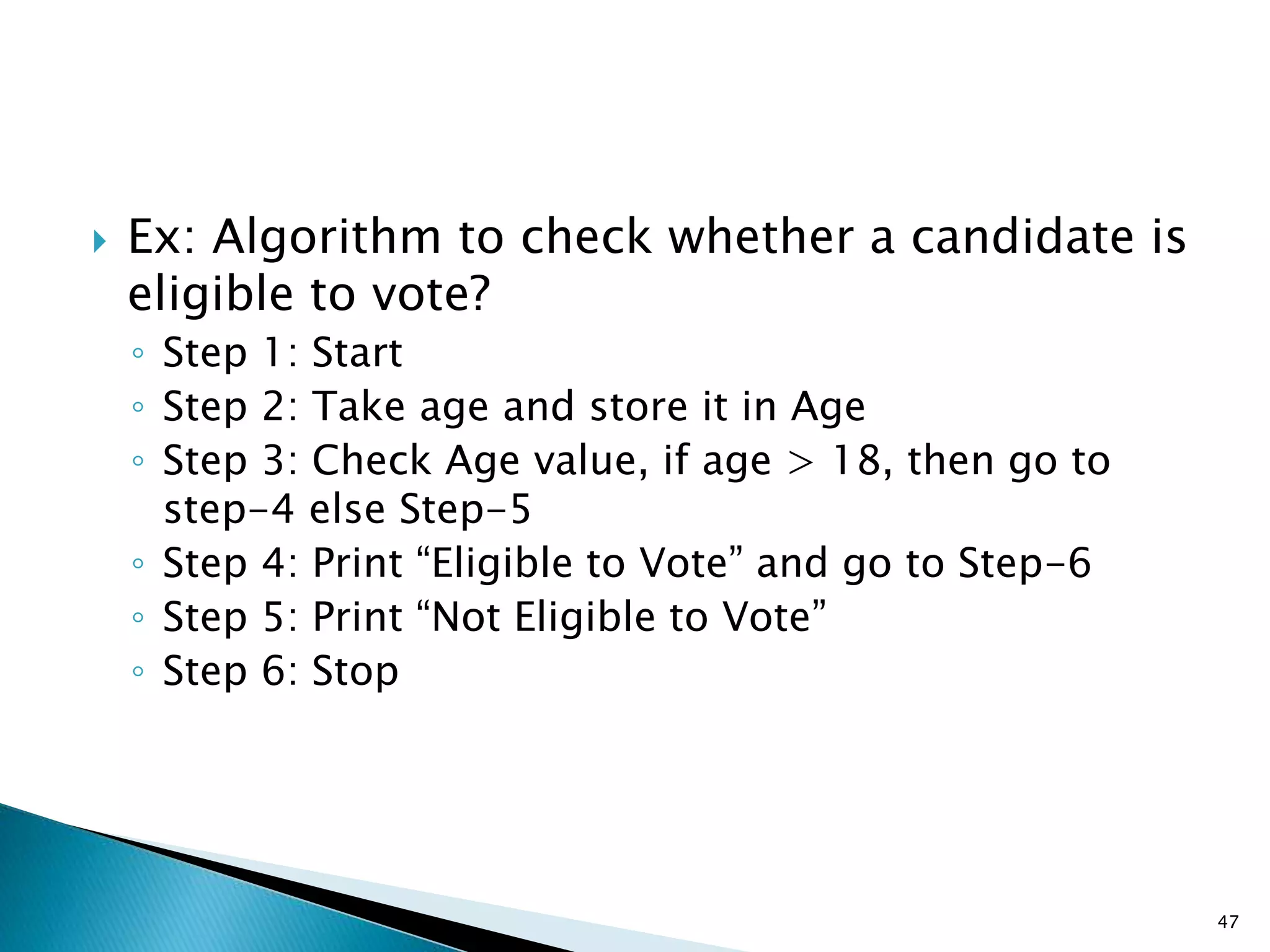  Ex: Algorithm to check whether a candidate is
eligible to vote?
◦ Step 1: Start
◦ Step 2: Take age and store it in Age
◦ Step 3: Check Age value, if age > 18, then go to
step-4 else Step-5
◦ Step 4: Print “Eligible to Vote” and go to Step-6
◦ Step 5: Print “Not Eligible to Vote”
◦ Step 6: Stop
47
 