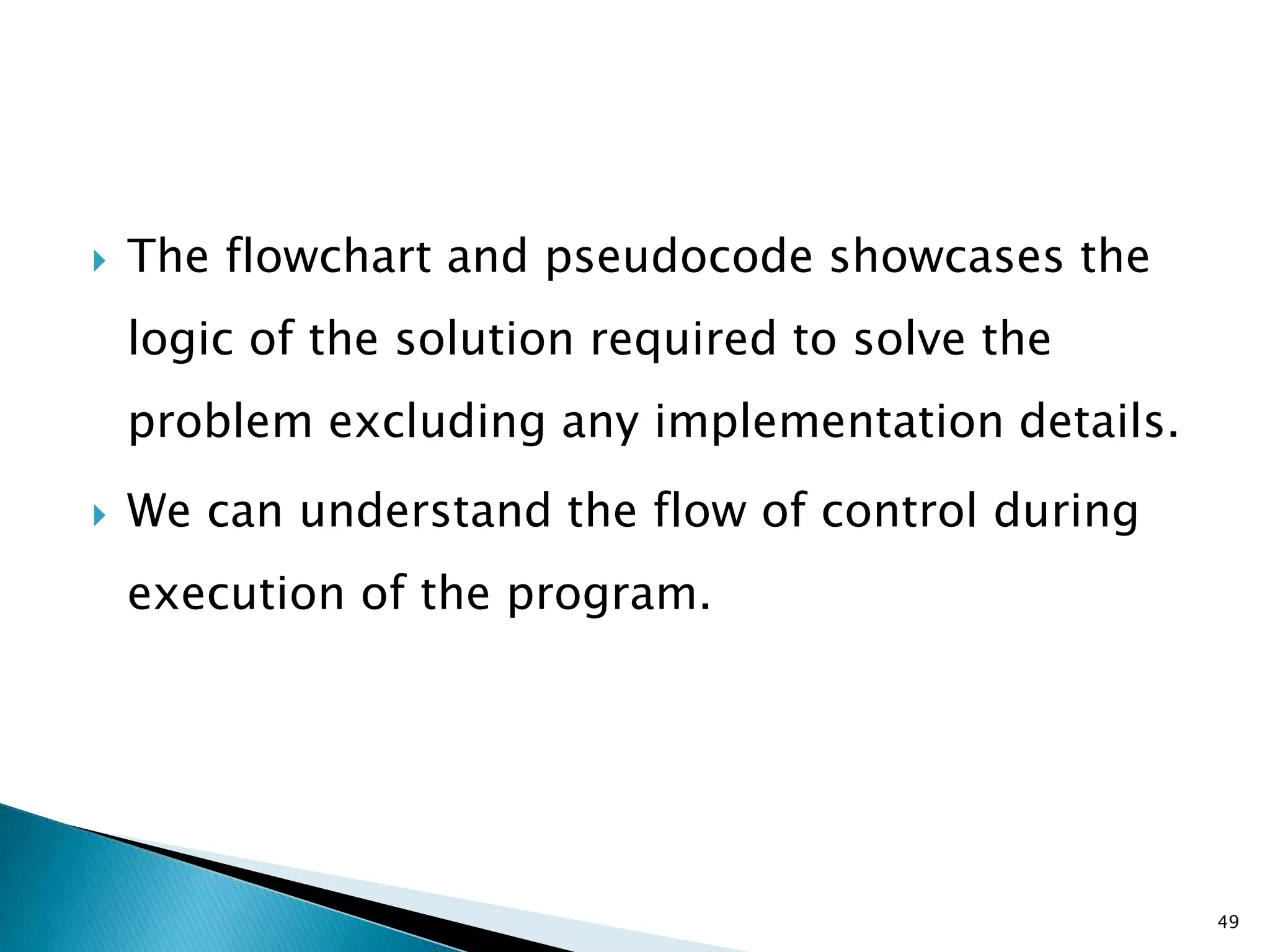  The flowchart and pseudocode showcases the
logic of the solution required to solve the
problem excluding any implementation details.
 We can understand the flow of control during
execution of the program.
49
 