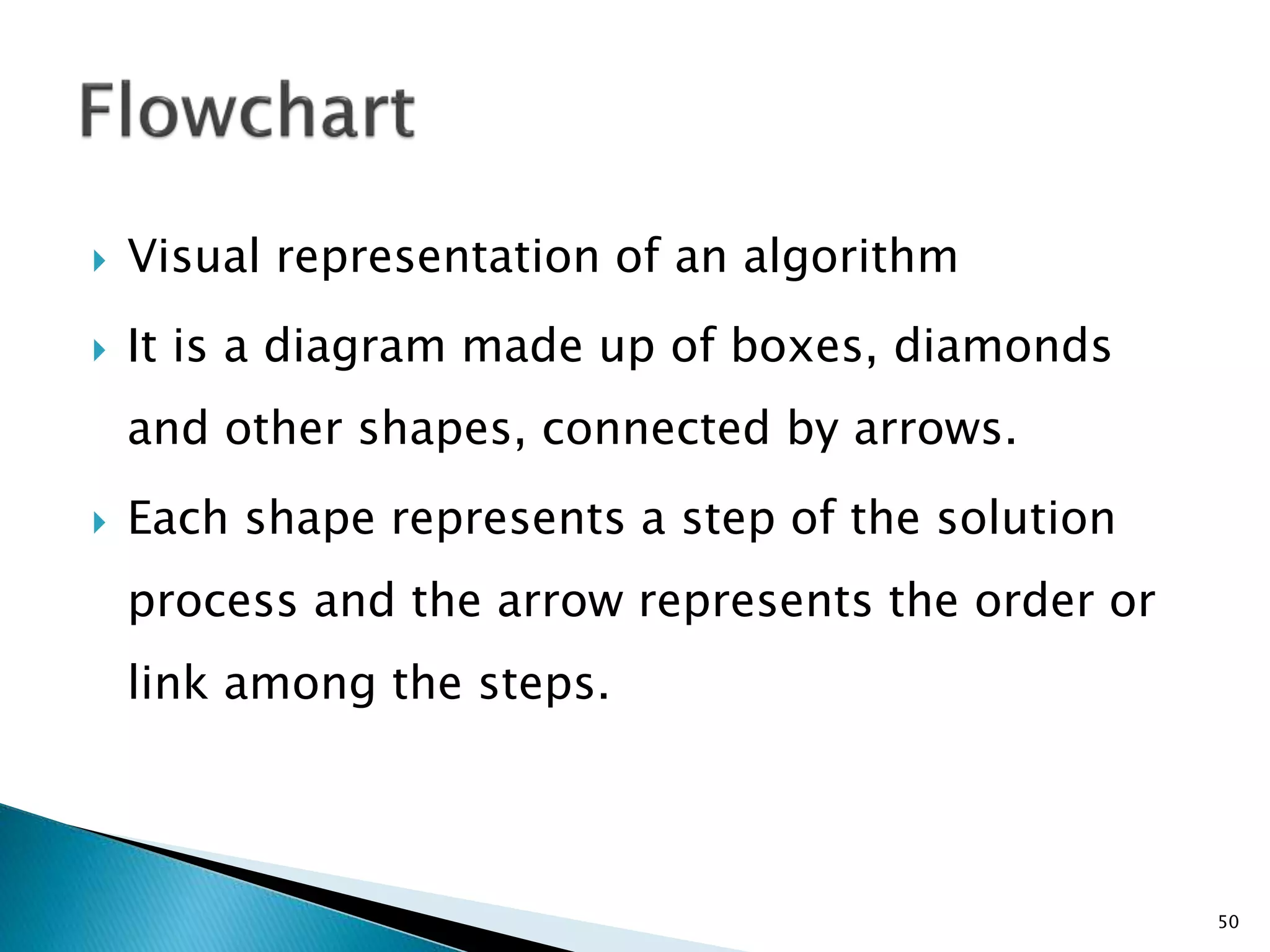  Visual representation of an algorithm
 It is a diagram made up of boxes, diamonds
and other shapes, connected by arrows.
 Each shape represents a step of the solution
process and the arrow represents the order or
link among the steps.
50
 