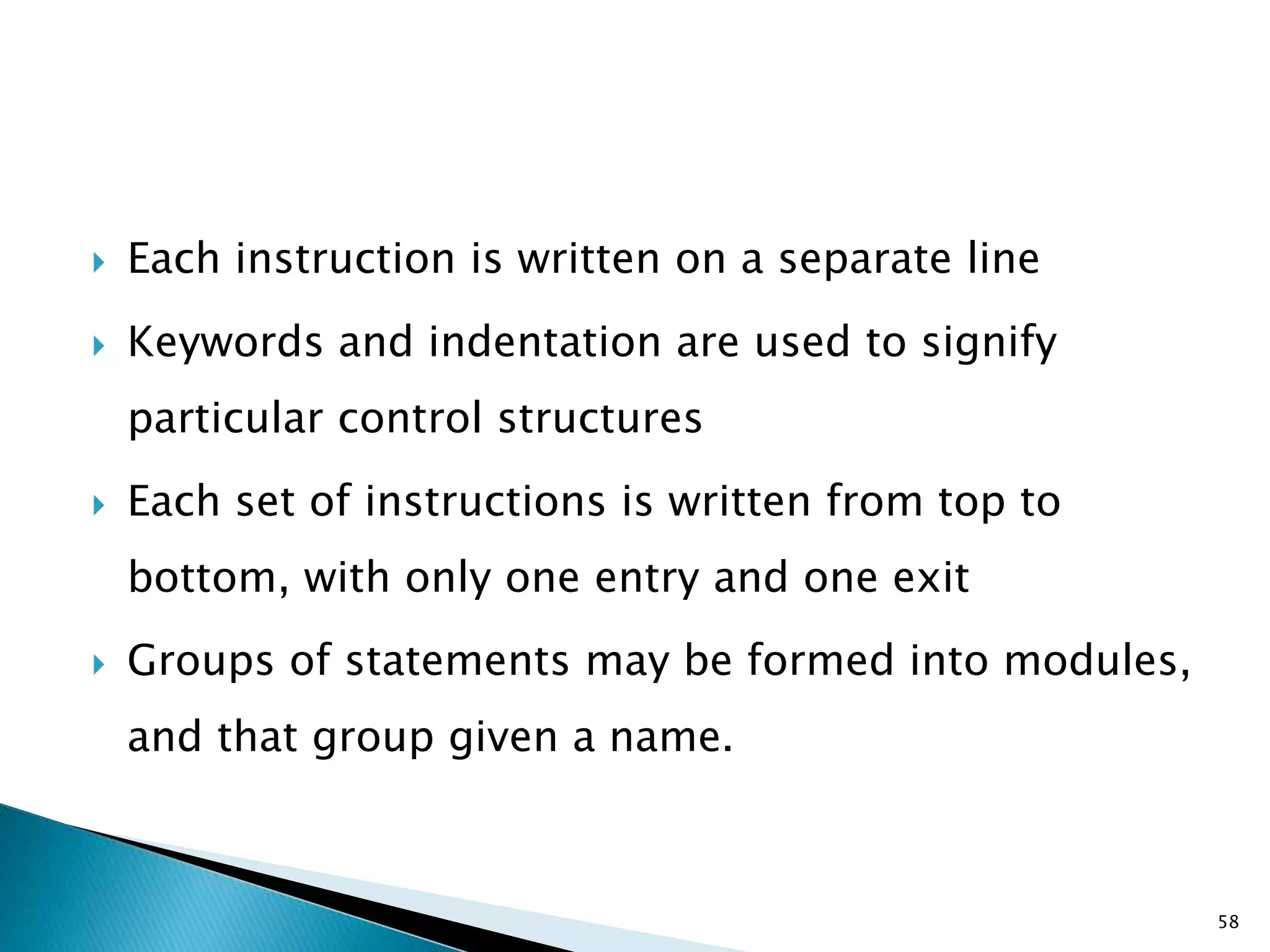  Each instruction is written on a separate line
 Keywords and indentation are used to signify
particular control structures
 Each set of instructions is written from top to
bottom, with only one entry and one exit
 Groups of statements may be formed into modules,
and that group given a name.
58
 