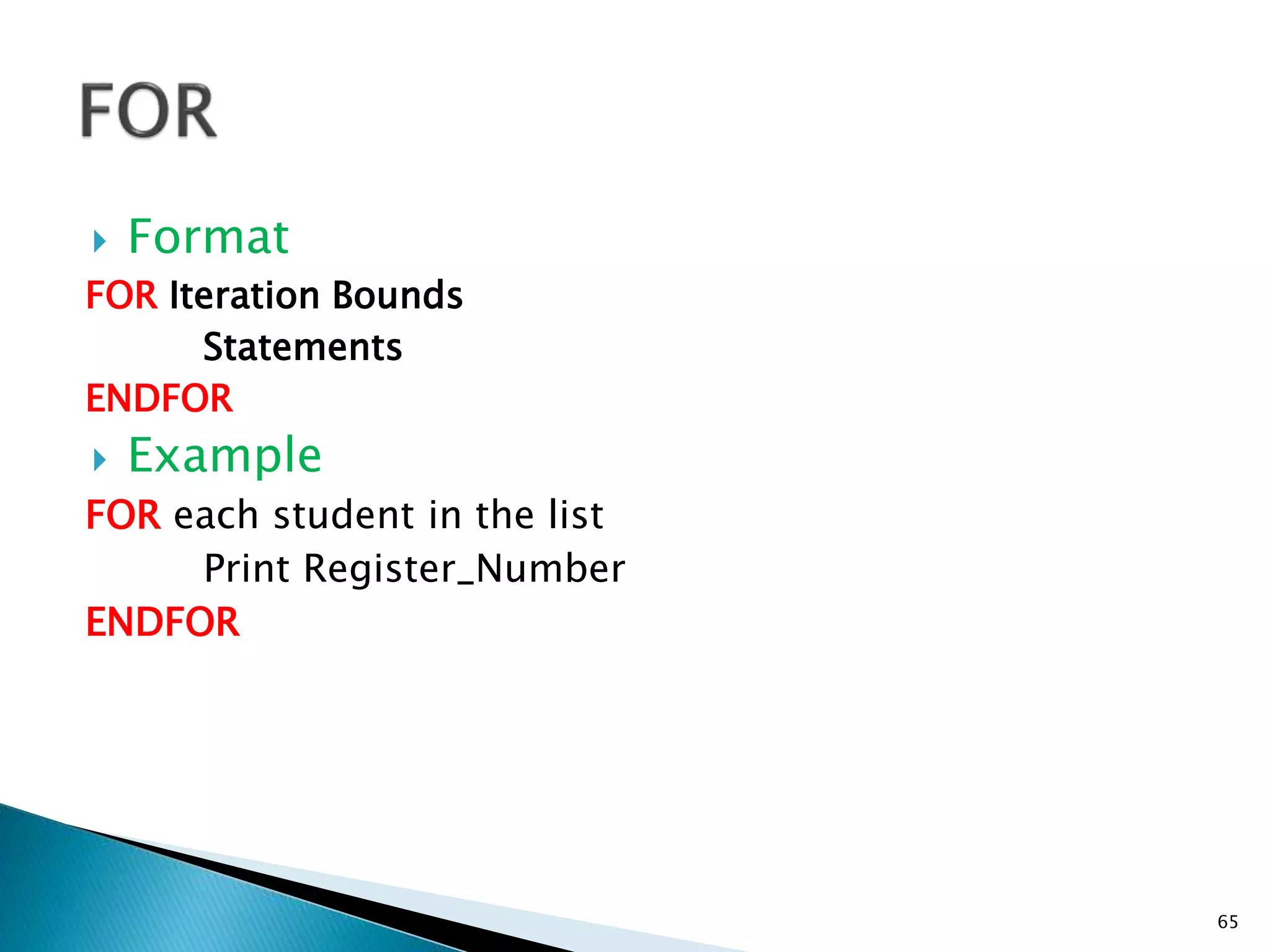  Format
FOR Iteration Bounds
Statements
ENDFOR
 Example
FOR each student in the list
Print Register_Number
ENDFOR
65
 