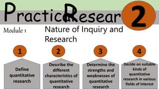 Practical
Research
2
Module 1
1 2 3 4
Nature of Inquiry and
Research
Define
quantitative
research
Describe the
different
characteristics of
quantitative
research
Determine the
strengths and
weaknesses of
quantitative
research
Decide on suitable
kinds of
quantitative
research in various
fields of interest
 
