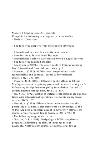 Module 1 Readings and Assignments
Complete the following readings early in the module:
· Module 1 Overview
· The following chapters from the required textbook:
· International business law and its environment:
· Introduction to International Business
· International Business Law and the World’s Legal Systems
· The following required articles:
· Anonymous (2006b). The a to z guide to Chinese company
law. International financial law review, p. 1.
· Bennett, J. (2002). Multinational corporations, social
responsibility and conflict. Journal of international
affairs, 55(2), 393-410.
· Chen, Y. R. R. (2004). Effective public affairs in China:
MNC-government bargaining power and corporate strategies fo
influencing foreign business policy formulation. Journal of
communication management, 8(4), 395-413.
· Hu, Y. S. (1992). Global or stateless corporations are national
firms with international operations. California management
review, 34(2), 107.
· Mosoti, V. (2005). Bilateral investment treaties and the
possibility of a multilateral framework on investment at the
WTO: Are poor economies caught in between?Northwestern
journal of international law & business, 26(1), 95-138.
· The following suggested articles:
· Goelzer, D. L. (1998). Designing an FCPA compliance
program: Minimizing the risks of improper foreign
payments. Northwestern journal of international law &
 