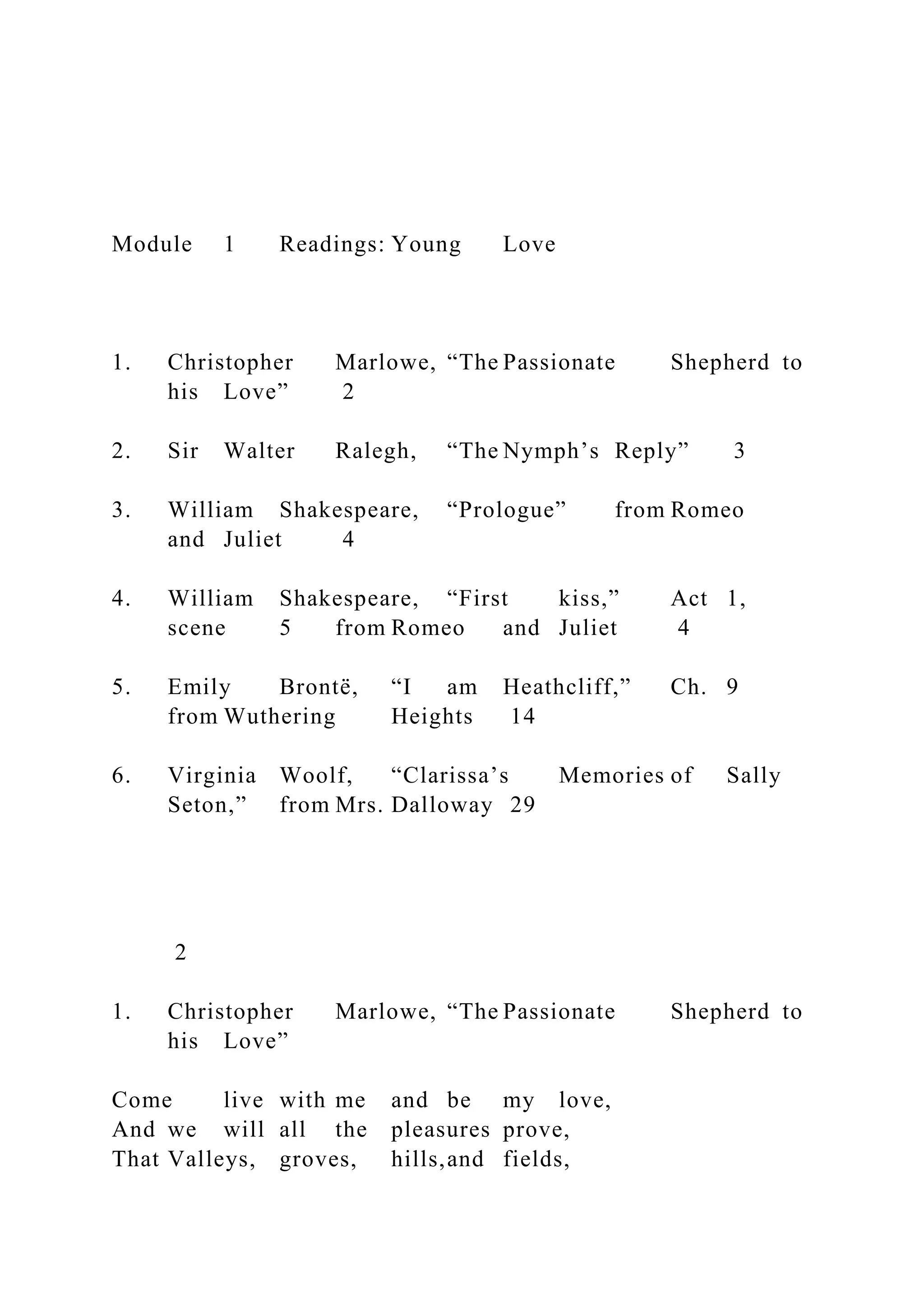 Module 1 Readings: Young Love
1. Christopher Marlowe, “The Passionate Shepherd to
his Love” 2
2. Sir Walter Ralegh, “The Nymph’s Reply” 3
3. William Shakespeare, “Prologue” from Romeo
and Juliet 4
4. William Shakespeare, “First kiss,” Act 1,
scene 5 from Romeo and Juliet 4
5. Emily Brontë, “I am Heathcliff,” Ch. 9
from Wuthering Heights 14
6. Virginia Woolf, “Clarissa’s Memories of Sally
Seton,” from Mrs. Dalloway 29
2
1. Christopher Marlowe, “The Passionate Shepherd to
his Love”
Come live with me and be my love,
And we will all the pleasures prove,
That Valleys, groves, hills,and fields,
 