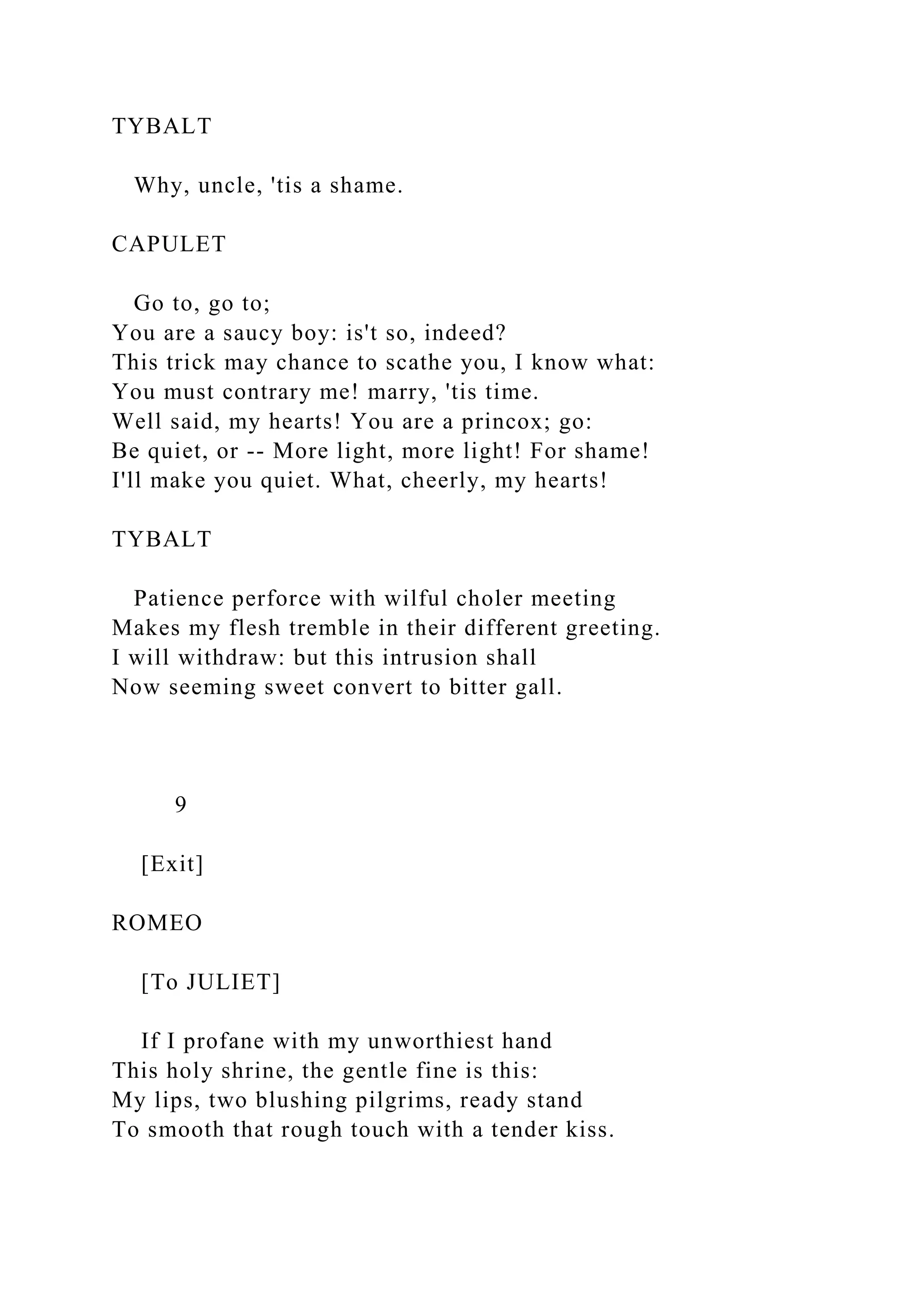 TYBALT
Why, uncle, 'tis a shame.
CAPULET
Go to, go to;
You are a saucy boy: is't so, indeed?
This trick may chance to scathe you, I know what:
You must contrary me! marry, 'tis time.
Well said, my hearts! You are a princox; go:
Be quiet, or -- More light, more light! For shame!
I'll make you quiet. What, cheerly, my hearts!
TYBALT
Patience perforce with wilful choler meeting
Makes my flesh tremble in their different greeting.
I will withdraw: but this intrusion shall
Now seeming sweet convert to bitter gall.
9
[Exit]
ROMEO
[To JULIET]
If I profane with my unworthiest hand
This holy shrine, the gentle fine is this:
My lips, two blushing pilgrims, ready stand
To smooth that rough touch with a tender kiss.
 