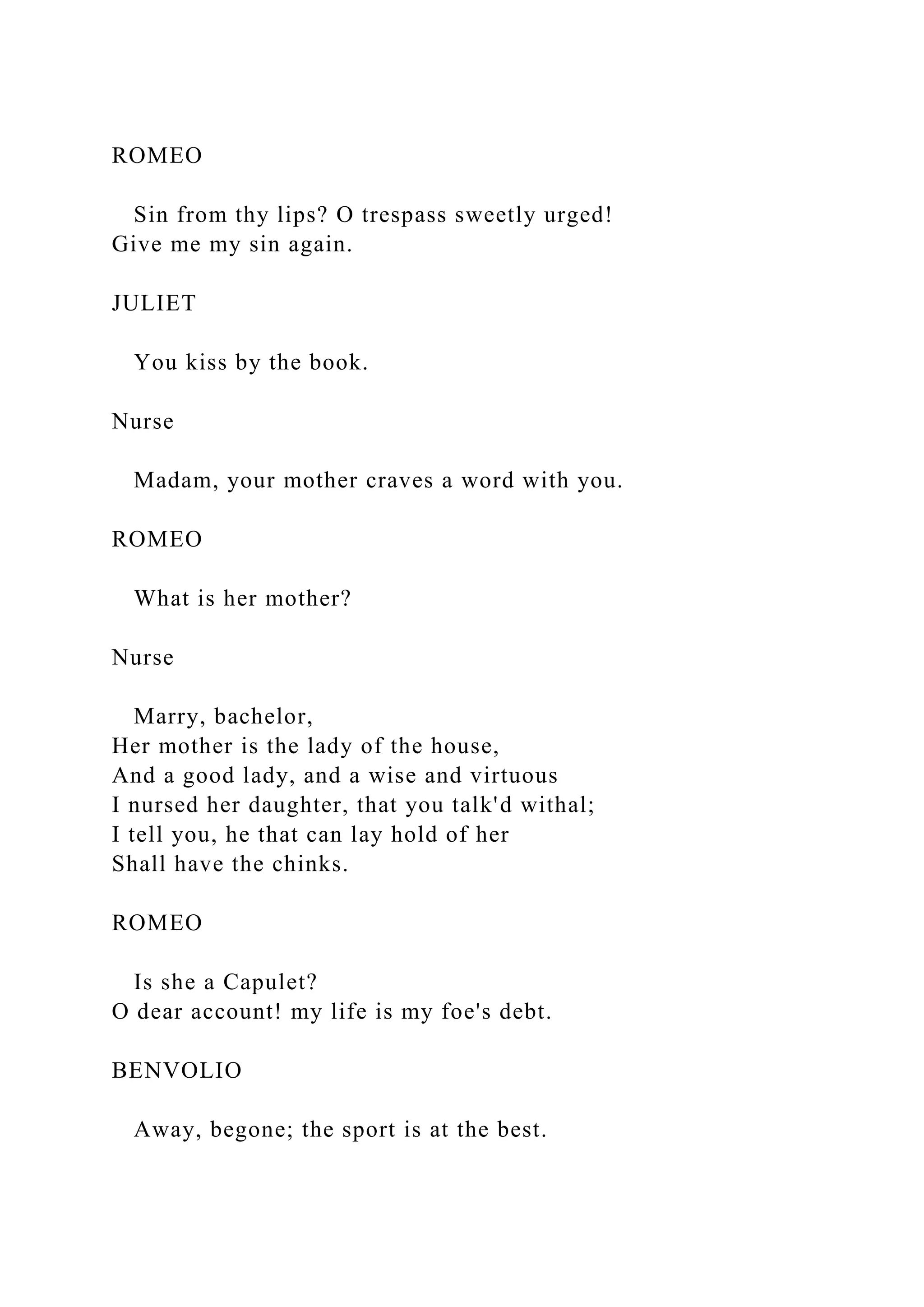 ROMEO
Sin from thy lips? O trespass sweetly urged!
Give me my sin again.
JULIET
You kiss by the book.
Nurse
Madam, your mother craves a word with you.
ROMEO
What is her mother?
Nurse
Marry, bachelor,
Her mother is the lady of the house,
And a good lady, and a wise and virtuous
I nursed her daughter, that you talk'd withal;
I tell you, he that can lay hold of her
Shall have the chinks.
ROMEO
Is she a Capulet?
O dear account! my life is my foe's debt.
BENVOLIO
Away, begone; the sport is at the best.
 