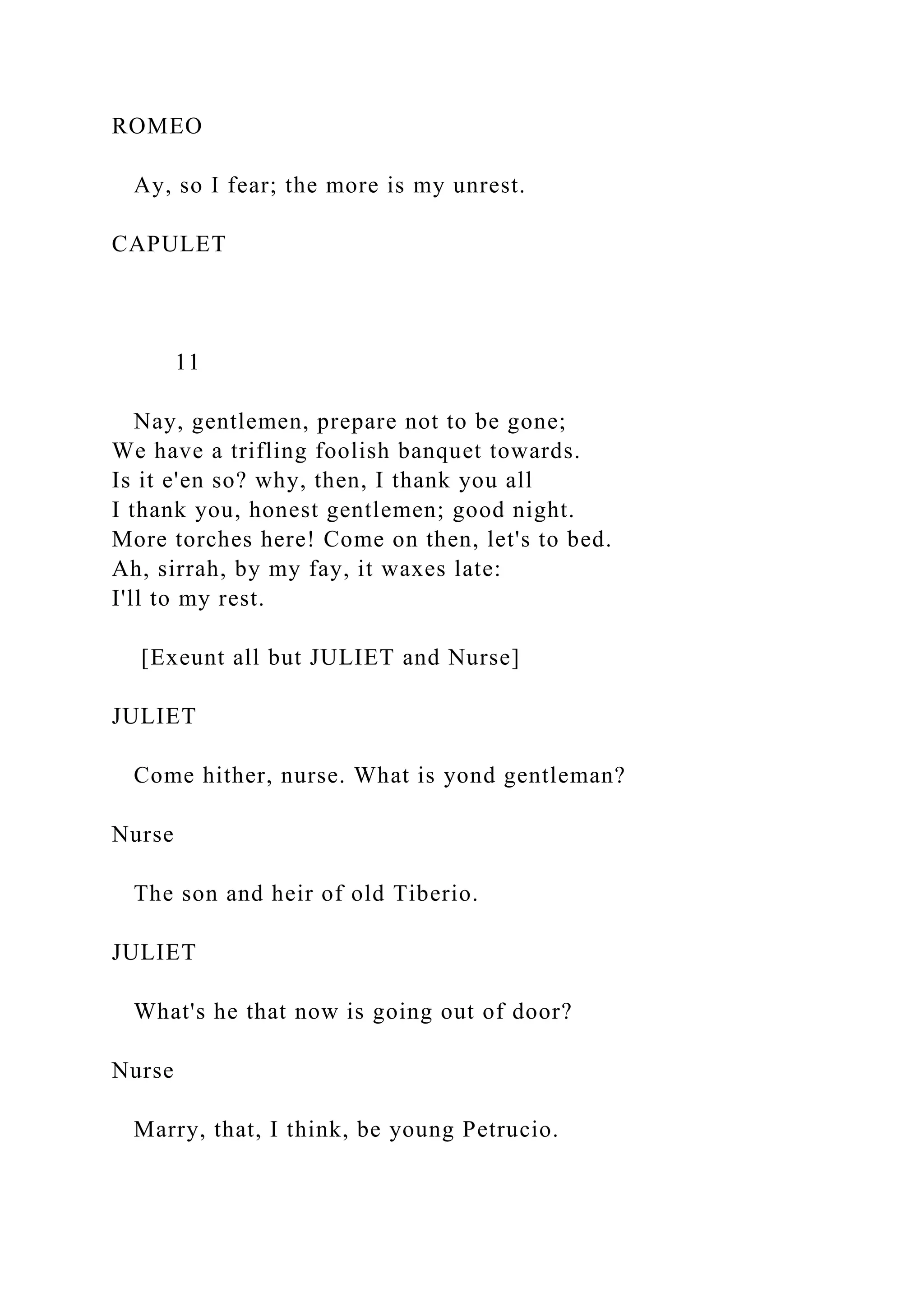 ROMEO
Ay, so I fear; the more is my unrest.
CAPULET
11
Nay, gentlemen, prepare not to be gone;
We have a trifling foolish banquet towards.
Is it e'en so? why, then, I thank you all
I thank you, honest gentlemen; good night.
More torches here! Come on then, let's to bed.
Ah, sirrah, by my fay, it waxes late:
I'll to my rest.
[Exeunt all but JULIET and Nurse]
JULIET
Come hither, nurse. What is yond gentleman?
Nurse
The son and heir of old Tiberio.
JULIET
What's he that now is going out of door?
Nurse
Marry, that, I think, be young Petrucio.
 