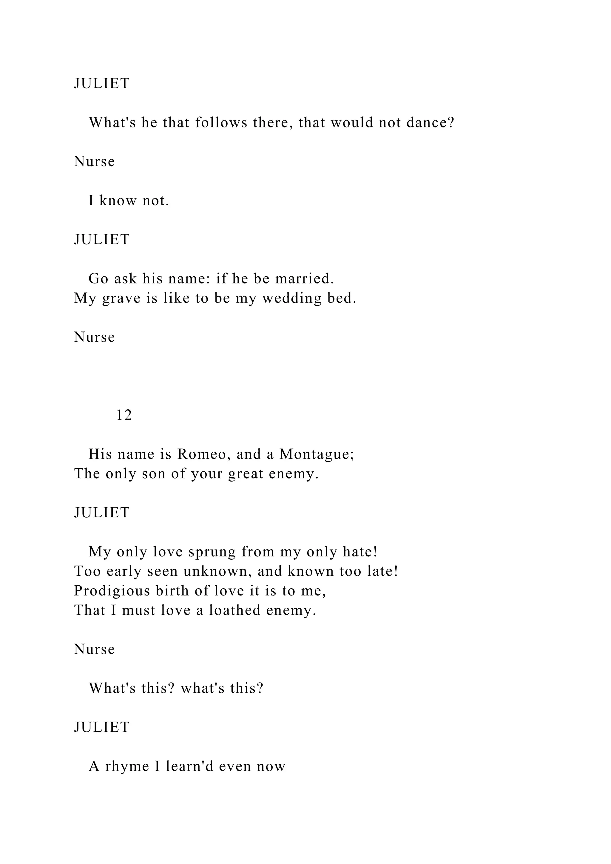 JULIET
What's he that follows there, that would not dance?
Nurse
I know not.
JULIET
Go ask his name: if he be married.
My grave is like to be my wedding bed.
Nurse
12
His name is Romeo, and a Montague;
The only son of your great enemy.
JULIET
My only love sprung from my only hate!
Too early seen unknown, and known too late!
Prodigious birth of love it is to me,
That I must love a loathed enemy.
Nurse
What's this? what's this?
JULIET
A rhyme I learn'd even now
 
