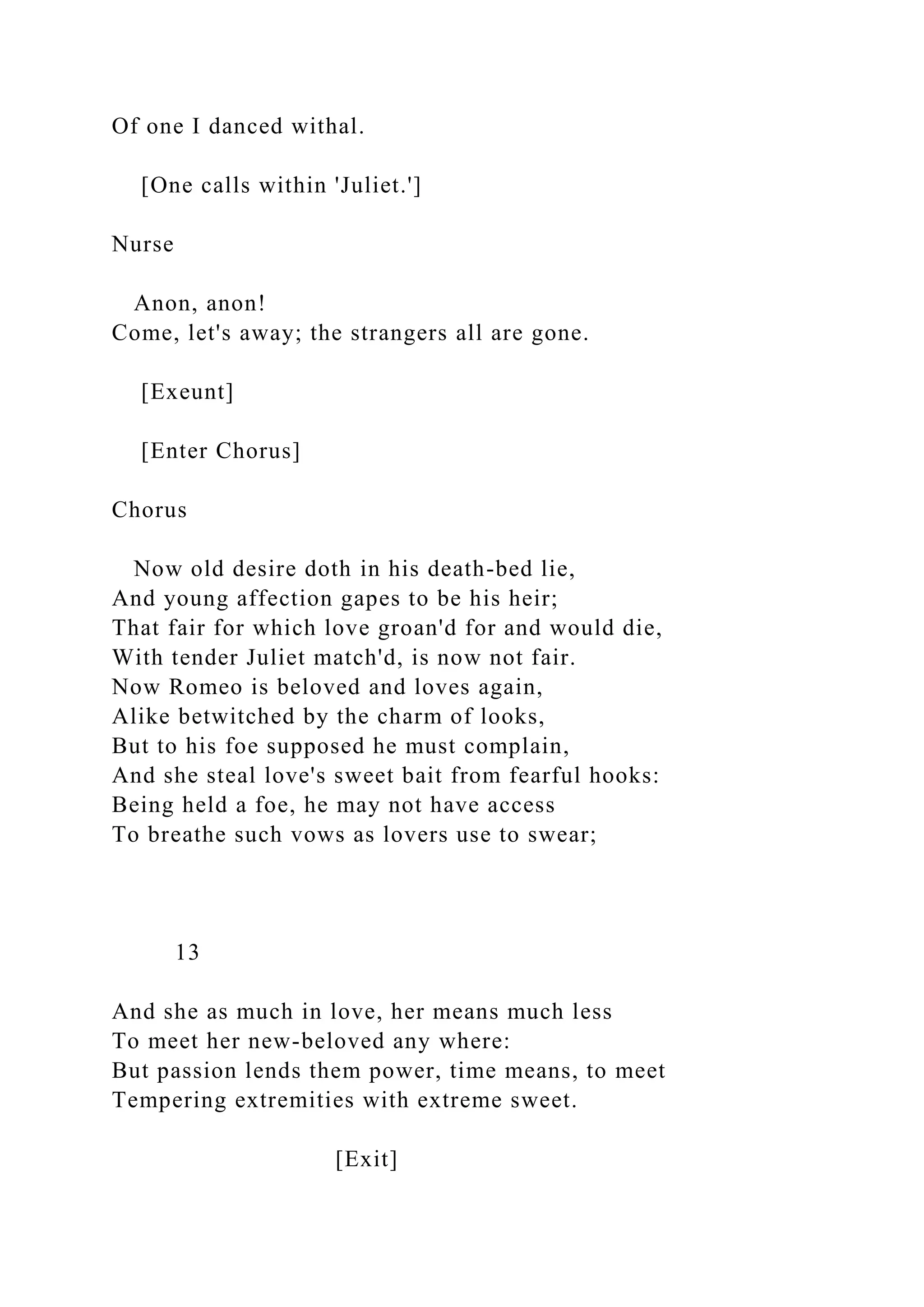 Of one I danced withal.
[One calls within 'Juliet.']
Nurse
Anon, anon!
Come, let's away; the strangers all are gone.
[Exeunt]
[Enter Chorus]
Chorus
Now old desire doth in his death-bed lie,
And young affection gapes to be his heir;
That fair for which love groan'd for and would die,
With tender Juliet match'd, is now not fair.
Now Romeo is beloved and loves again,
Alike betwitched by the charm of looks,
But to his foe supposed he must complain,
And she steal love's sweet bait from fearful hooks:
Being held a foe, he may not have access
To breathe such vows as lovers use to swear;
13
And she as much in love, her means much less
To meet her new-beloved any where:
But passion lends them power, time means, to meet
Tempering extremities with extreme sweet.
[Exit]
 