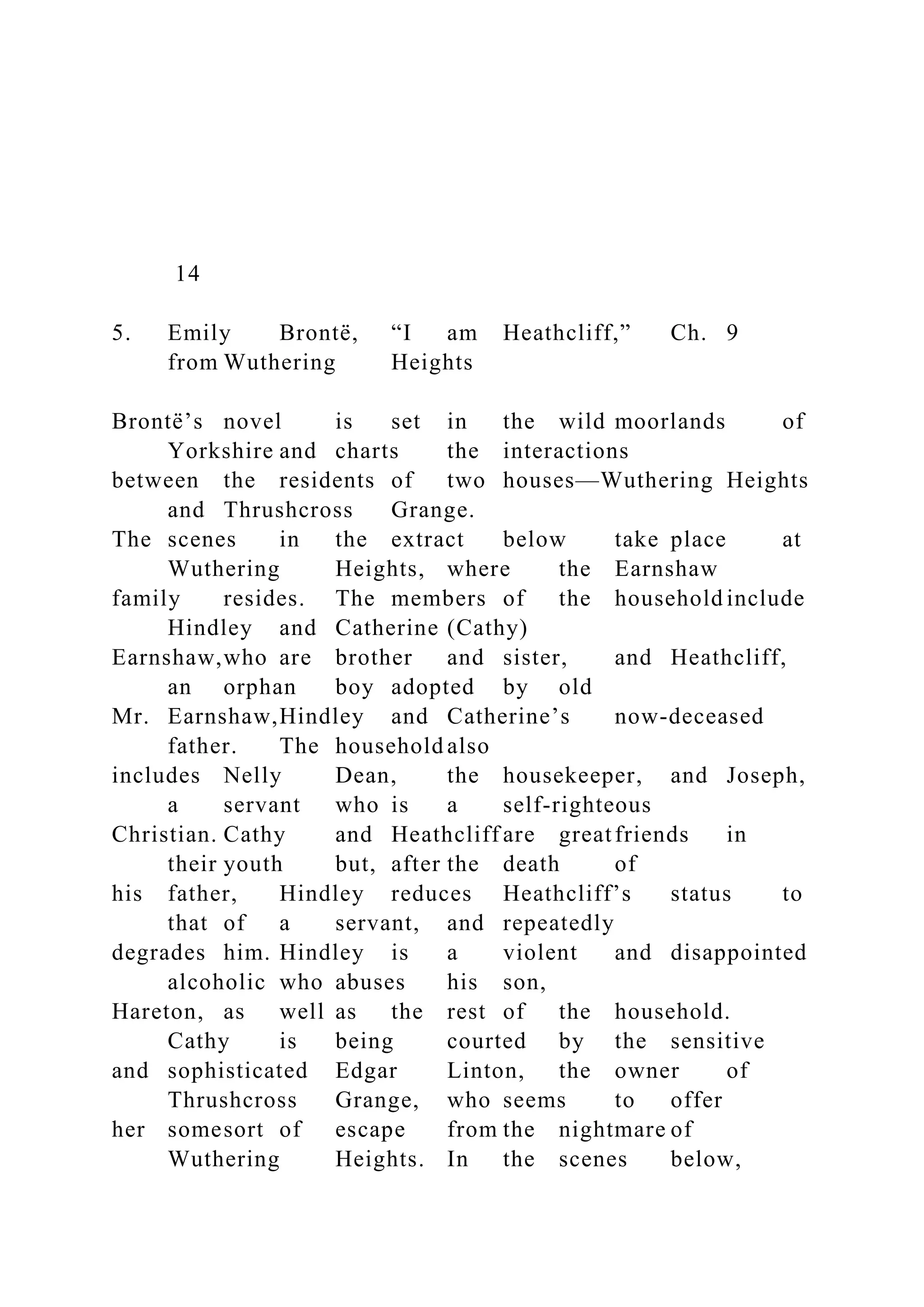 14
5. Emily Brontë, “I am Heathcliff,” Ch. 9
from Wuthering Heights
Brontë’s novel is set in the wild moorlands of
Yorkshire and charts the interactions
between the residents of two houses—Wuthering Heights
and Thrushcross Grange.
The scenes in the extract below take place at
Wuthering Heights, where the Earnshaw
family resides. The members of the household include
Hindley and Catherine (Cathy)
Earnshaw,who are brother and sister, and Heathcliff,
an orphan boy adopted by old
Mr. Earnshaw,Hindley and Catherine’s now-deceased
father. The household also
includes Nelly Dean, the housekeeper, and Joseph,
a servant who is a self-righteous
Christian. Cathy and Heathcliff are greatfriends in
their youth but, after the death of
his father, Hindley reduces Heathcliff’s status to
that of a servant, and repeatedly
degrades him. Hindley is a violent and disappointed
alcoholic who abuses his son,
Hareton, as well as the rest of the household.
Cathy is being courted by the sensitive
and sophisticated Edgar Linton, the owner of
Thrushcross Grange, who seems to offer
her somesort of escape from the nightmare of
Wuthering Heights. In the scenes below,
 