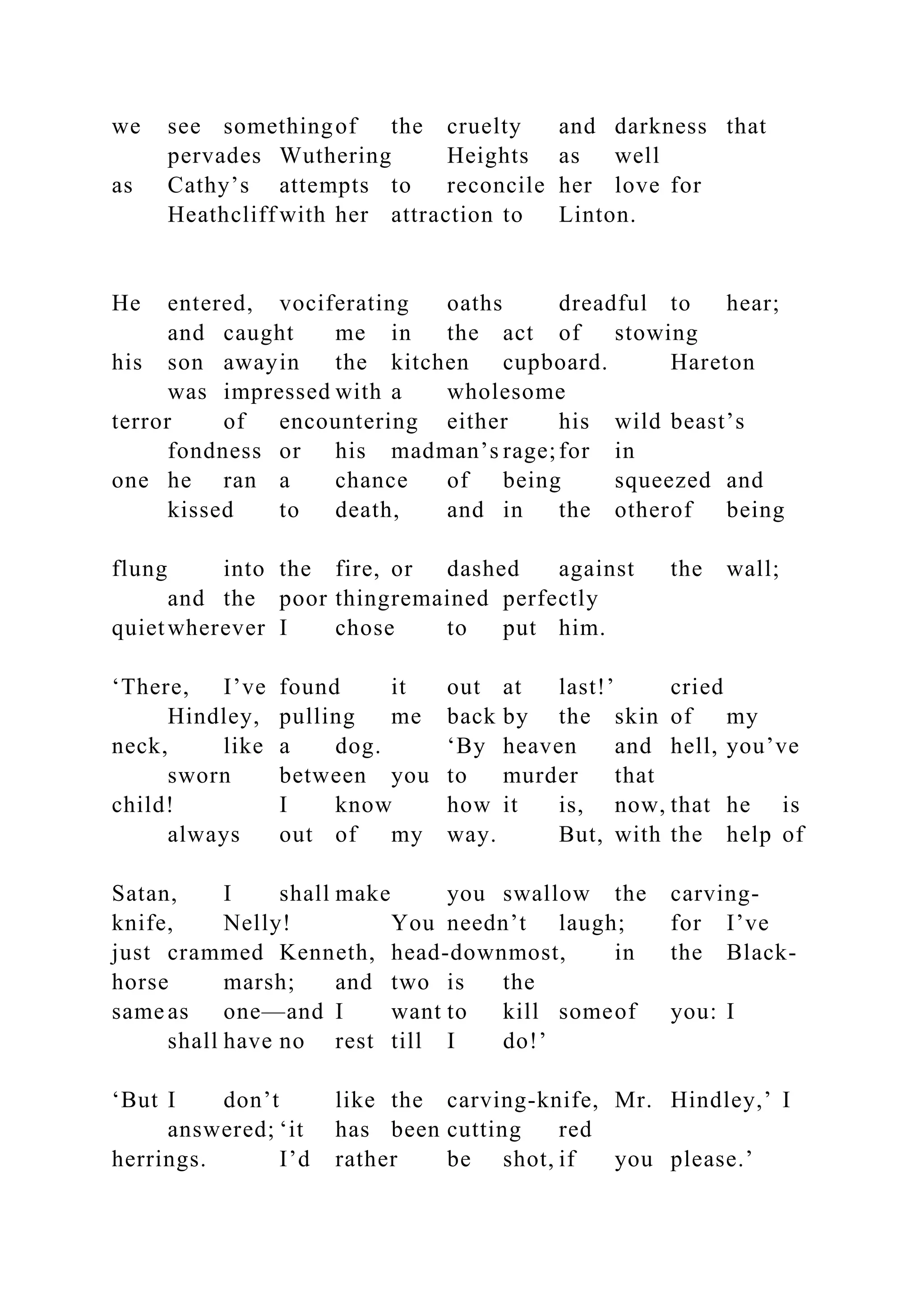 we see somethingof the cruelty and darkness that
pervades Wuthering Heights as well
as Cathy’s attempts to reconcile her love for
Heathcliff with her attraction to Linton.
He entered, vociferating oaths dreadful to hear;
and caught me in the act of stowing
his son awayin the kitchen cupboard. Hareton
was impressed with a wholesome
terror of encountering either his wild beast’s
fondness or his madman’s rage;for in
one he ran a chance of being squeezed and
kissed to death, and in the otherof being
flung into the fire, or dashed against the wall;
and the poor thingremained perfectly
quietwherever I chose to put him.
‘There, I’ve found it out at last!’ cried
Hindley, pulling me back by the skin of my
neck, like a dog. ‘By heaven and hell, you’ve
sworn between you to murder that
child! I know how it is, now, that he is
always out of my way. But, with the help of
Satan, I shall make you swallow the carving-
knife, Nelly! You needn’t laugh; for I’ve
just crammed Kenneth, head-downmost, in the Black-
horse marsh; and two is the
same as one—and I want to kill someof you: I
shall have no rest till I do!’
‘But I don’t like the carving-knife, Mr. Hindley,’ I
answered; ‘it has been cutting red
herrings. I’d rather be shot, if you please.’
 