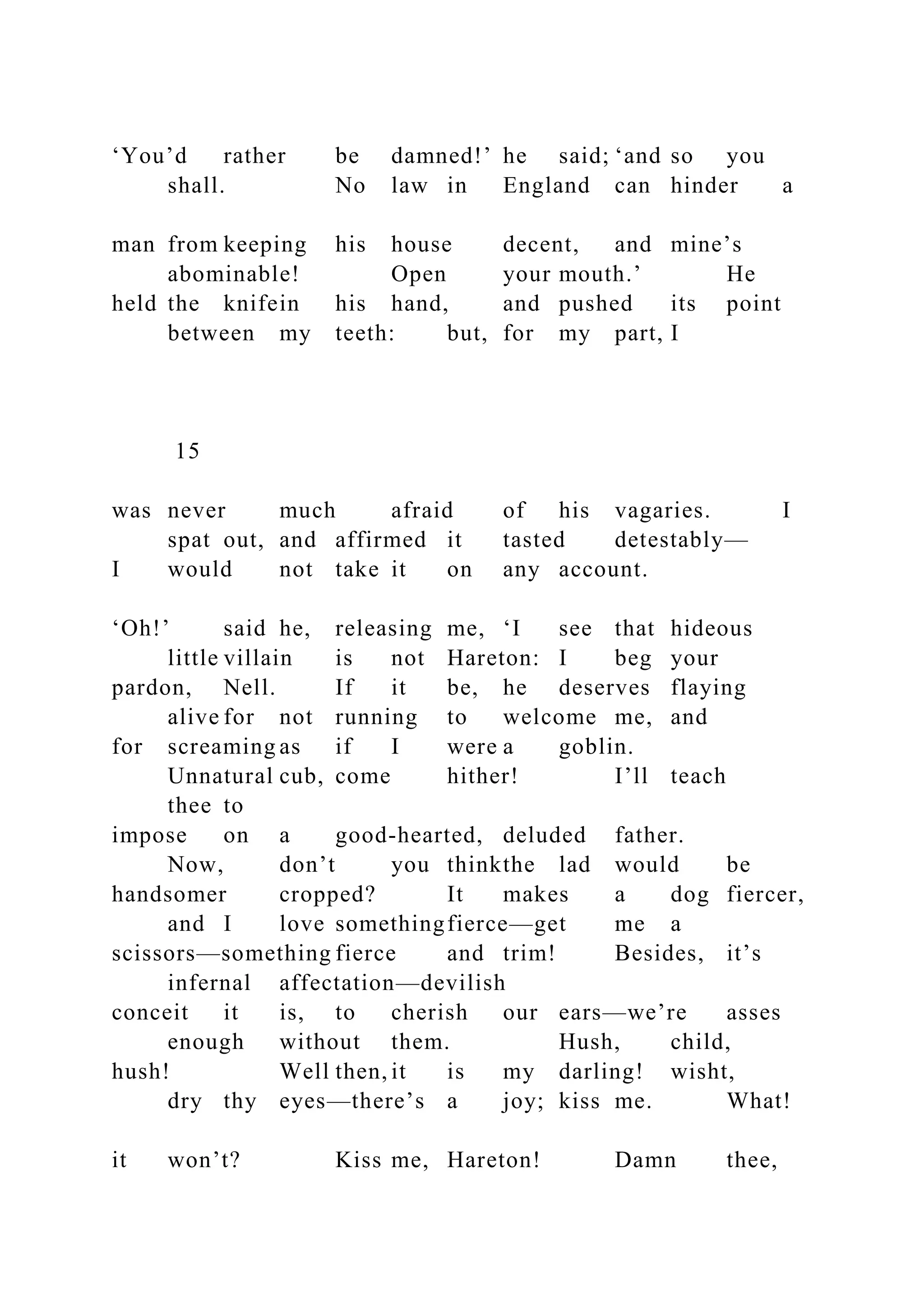 ‘You’d rather be damned!’ he said; ‘and so you
shall. No law in England can hinder a
man from keeping his house decent, and mine’s
abominable! Open your mouth.’ He
held the knifein his hand, and pushed its point
between my teeth: but, for my part, I
15
was never much afraid of his vagaries. I
spat out, and affirmed it tasted detestably—
I would not take it on any account.
‘Oh!’ said he, releasing me, ‘I see that hideous
little villain is not Hareton: I beg your
pardon, Nell. If it be, he deserves flaying
alive for not running to welcome me, and
for screaming as if I were a goblin.
Unnatural cub, come hither! I’ll teach
thee to
impose on a good-hearted, deluded father.
Now, don’t you thinkthe lad would be
handsomer cropped? It makes a dog fiercer,
and I love somethingfierce—get me a
scissors—something fierce and trim! Besides, it’s
infernal affectation—devilish
conceit it is, to cherish our ears—we’re asses
enough without them. Hush, child,
hush! Well then, it is my darling! wisht,
dry thy eyes—there’s a joy; kiss me. What!
it won’t? Kiss me, Hareton! Damn thee,
 
