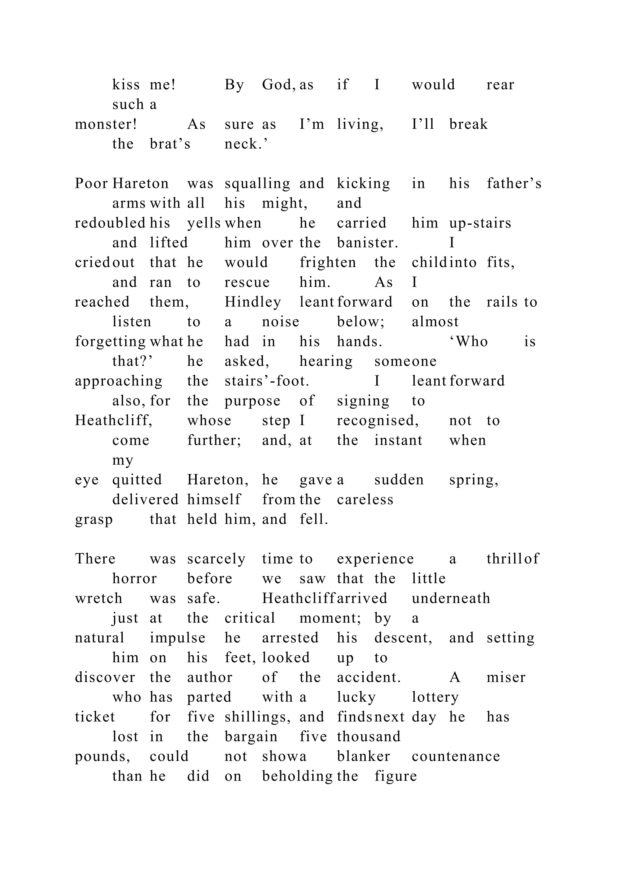 kiss me! By God, as if I would rear
such a
monster! As sure as I’m living, I’ll break
the brat’s neck.’
Poor Hareton was squalling and kicking in his father’s
arms with all his might, and
redoubled his yells when he carried him up-stairs
and lifted him over the banister. I
criedout that he would frighten the childinto fits,
and ran to rescue him. As I
reached them, Hindley leant forward on the rails to
listen to a noise below; almost
forgetting what he had in his hands. ‘Who is
that?’ he asked, hearing someone
approaching the stairs’-foot. I leant forward
also, for the purpose of signing to
Heathcliff, whose step I recognised, not to
come further; and, at the instant when
my
eye quitted Hareton, he gave a sudden spring,
delivered himself from the careless
grasp that held him, and fell.
There was scarcely time to experience a thrillof
horror before we saw that the little
wretch was safe. Heathcliff arrived underneath
just at the critical moment; by a
natural impulse he arrested his descent, and setting
him on his feet, looked up to
discover the author of the accident. A miser
who has parted with a lucky lottery
ticket for five shillings, and findsnext day he has
lost in the bargain five thousand
pounds, could not showa blanker countenance
than he did on beholding the figure
 