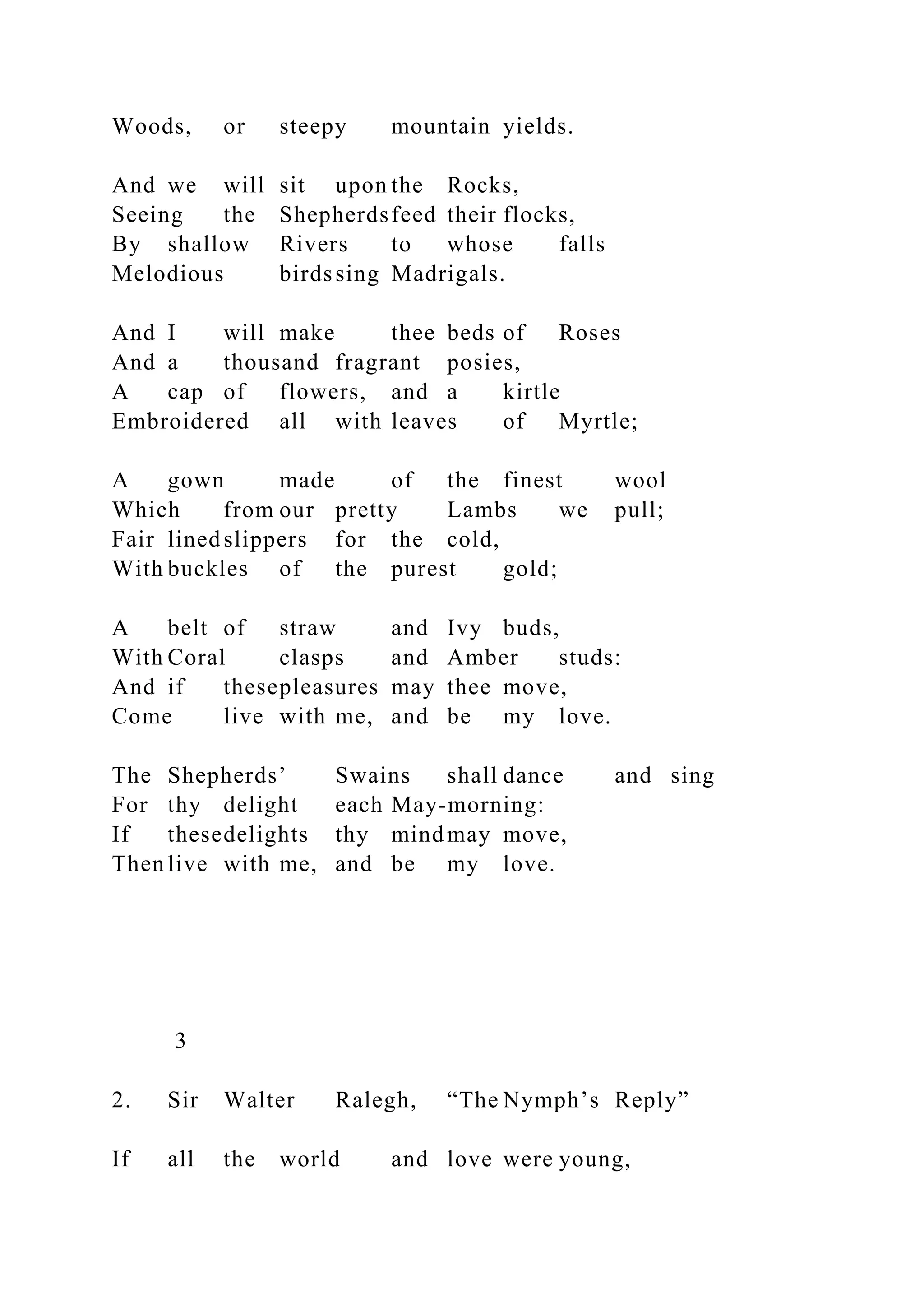 Woods, or steepy mountain yields.
And we will sit upon the Rocks,
Seeing the Shepherdsfeed their flocks,
By shallow Rivers to whose falls
Melodious birdssing Madrigals.
And I will make thee beds of Roses
And a thousand fragrant posies,
A cap of flowers, and a kirtle
Embroidered all with leaves of Myrtle;
A gown made of the finest wool
Which from our pretty Lambs we pull;
Fair linedslippers for the cold,
With buckles of the purest gold;
A belt of straw and Ivy buds,
With Coral clasps and Amber studs:
And if thesepleasures may thee move,
Come live with me, and be my love.
The Shepherds’ Swains shall dance and sing
For thy delight each May-morning:
If thesedelights thy mind may move,
Then live with me, and be my love.
3
2. Sir Walter Ralegh, “The Nymph’s Reply”
If all the world and love were young,
 