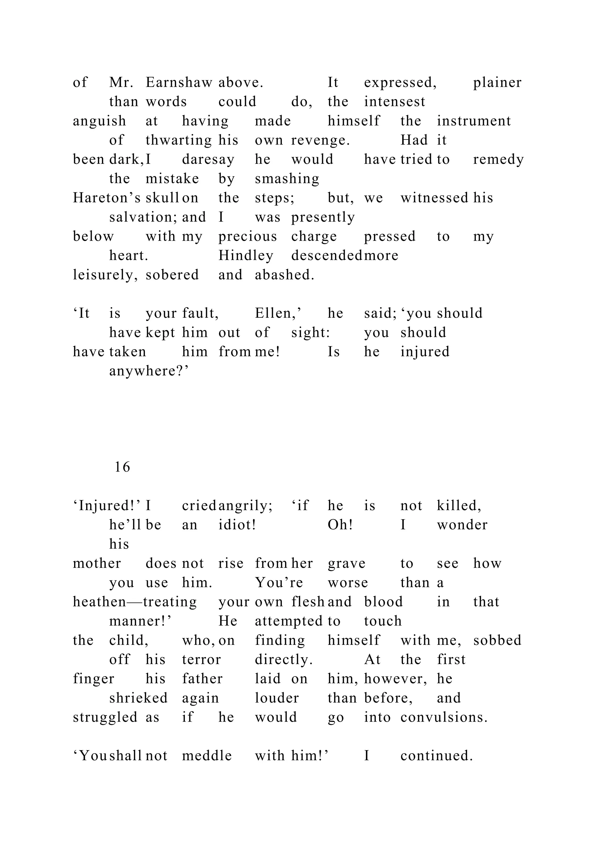 of Mr. Earnshaw above. It expressed, plainer
than words could do, the intensest
anguish at having made himself the instrument
of thwarting his own revenge. Had it
been dark,I daresay he would have tried to remedy
the mistake by smashing
Hareton’s skull on the steps; but, we witnessed his
salvation; and I was presently
below with my precious charge pressed to my
heart. Hindley descendedmore
leisurely, sobered and abashed.
‘It is your fault, Ellen,’ he said; ‘you should
have kept him out of sight: you should
have taken him from me! Is he injured
anywhere?’
16
‘Injured!’ I criedangrily; ‘if he is not killed,
he’ll be an idiot! Oh! I wonder
his
mother does not rise from her grave to see how
you use him. You’re worse than a
heathen—treating your own flesh and blood in that
manner!’ He attempted to touch
the child, who, on finding himself with me, sobbed
off his terror directly. At the first
finger his father laid on him, however, he
shrieked again louder than before, and
struggled as if he would go into convulsions.
‘You shall not meddle with him!’ I continued.
 