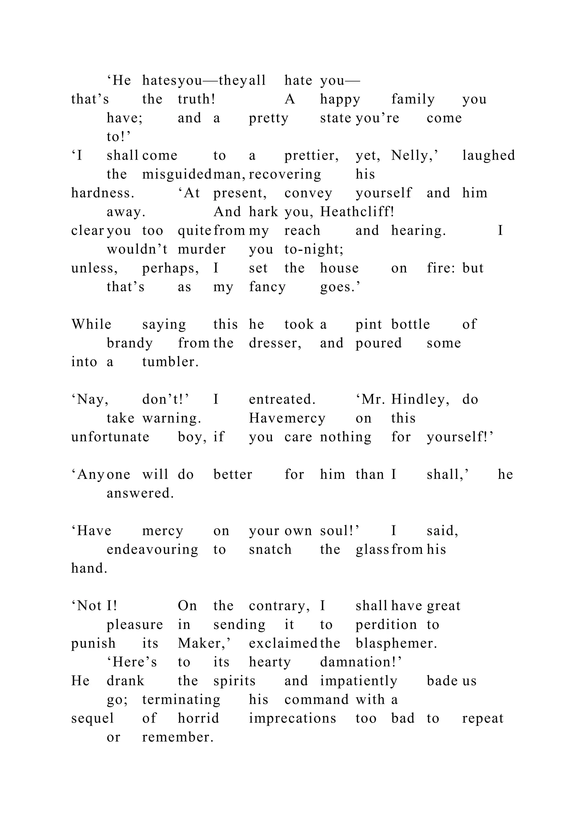 ‘He hatesyou—theyall hate you—
that’s the truth! A happy family you
have; and a pretty state you’re come
to!’
‘I shall come to a prettier, yet, Nelly,’ laughed
the misguidedman, recovering his
hardness. ‘At present, convey yourself and him
away. And hark you, Heathcliff!
clear you too quitefrom my reach and hearing. I
wouldn’t murder you to-night;
unless, perhaps, I set the house on fire: but
that’s as my fancy goes.’
While saying this he took a pint bottle of
brandy from the dresser, and poured some
into a tumbler.
‘Nay, don’t!’ I entreated. ‘Mr. Hindley, do
take warning. Havemercy on this
unfortunate boy, if you care nothing for yourself!’
‘Any one will do better for him than I shall,’ he
answered.
‘Have mercy on your own soul!’ I said,
endeavouring to snatch the glassfrom his
hand.
‘Not I! On the contrary, I shall have great
pleasure in sending it to perdition to
punish its Maker,’ exclaimed the blasphemer.
‘Here’s to its hearty damnation!’
He drank the spirits and impatiently bade us
go; terminating his command with a
sequel of horrid imprecations too bad to repeat
or remember.
 