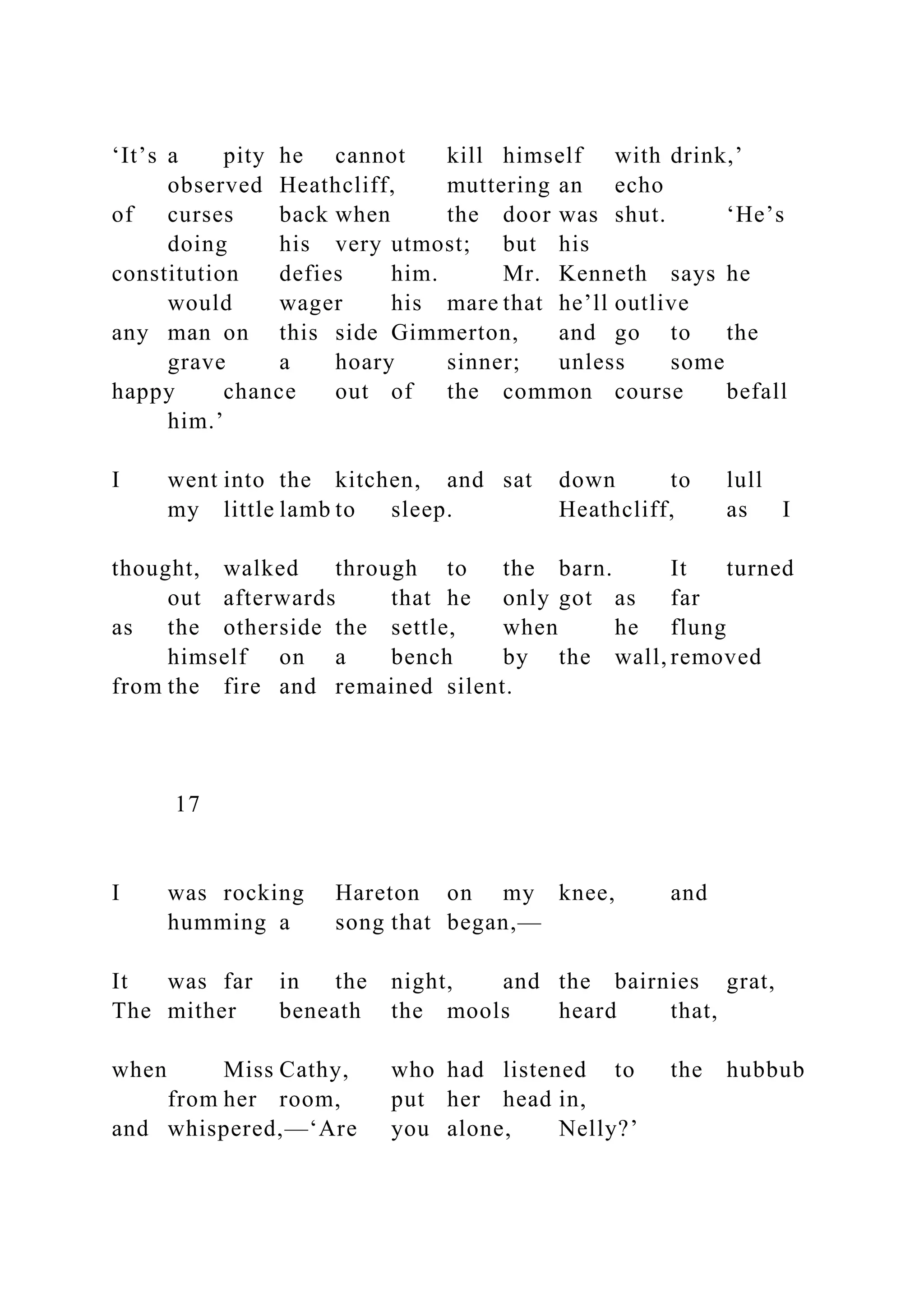 ‘It’s a pity he cannot kill himself with drink,’
observed Heathcliff, muttering an echo
of curses back when the door was shut. ‘He’s
doing his very utmost; but his
constitution defies him. Mr. Kenneth says he
would wager his mare that he’ll outlive
any man on this side Gimmerton, and go to the
grave a hoary sinner; unless some
happy chance out of the common course befall
him.’
I went into the kitchen, and sat down to lull
my little lamb to sleep. Heathcliff, as I
thought, walked through to the barn. It turned
out afterwards that he only got as far
as the otherside the settle, when he flung
himself on a bench by the wall, removed
from the fire and remained silent.
17
I was rocking Hareton on my knee, and
humming a song that began,—
It was far in the night, and the bairnies grat,
The mither beneath the mools heard that,
when Miss Cathy, who had listened to the hubbub
from her room, put her head in,
and whispered,—‘Are you alone, Nelly?’
 