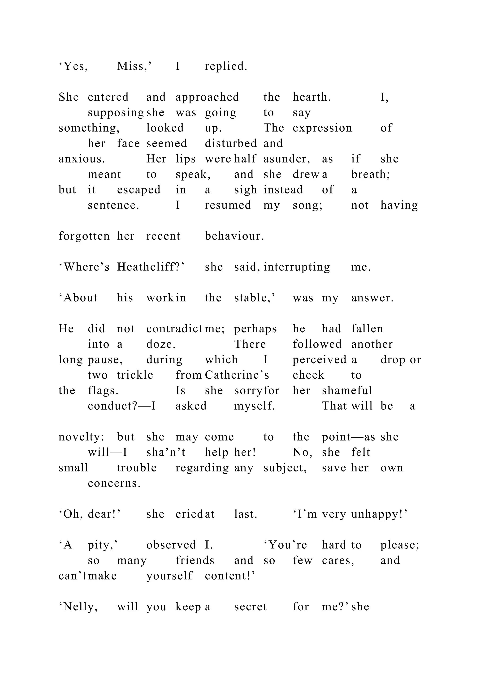 ‘Yes, Miss,’ I replied.
She entered and approached the hearth. I,
supposing she was going to say
something, looked up. The expression of
her face seemed disturbed and
anxious. Her lips were half asunder, as if she
meant to speak, and she drew a breath;
but it escaped in a sigh instead of a
sentence. I resumed my song; not having
forgotten her recent behaviour.
‘Where’s Heathcliff?’ she said, interrupting me.
‘About his work in the stable,’ was my answer.
He did not contradict me; perhaps he had fallen
into a doze. There followed another
long pause, during which I perceived a drop or
two trickle from Catherine’s cheek to
the flags. Is she sorryfor her shameful
conduct?—I asked myself. That will be a
novelty: but she may come to the point—as she
will—I sha’n’t help her! No, she felt
small trouble regarding any subject, save her own
concerns.
‘Oh, dear!’ she criedat last. ‘I’m very unhappy!’
‘A pity,’ observed I. ‘You’re hard to please;
so many friends and so few cares, and
can’tmake yourself content!’
‘Nelly, will you keep a secret for me?’ she
 