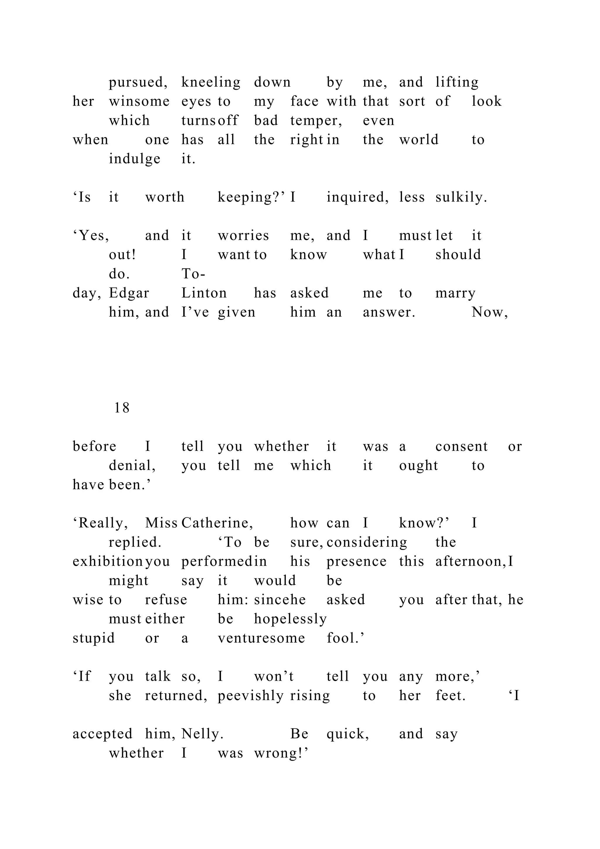 pursued, kneeling down by me, and lifting
her winsome eyes to my face with that sort of look
which turnsoff bad temper, even
when one has all the right in the world to
indulge it.
‘Is it worth keeping?’ I inquired, less sulkily.
‘Yes, and it worries me, and I must let it
out! I want to know what I should
do. To-
day, Edgar Linton has asked me to marry
him, and I’ve given him an answer. Now,
18
before I tell you whether it was a consent or
denial, you tell me which it ought to
have been.’
‘Really, Miss Catherine, how can I know?’ I
replied. ‘To be sure, considering the
exhibition you performedin his presence this afternoon,I
might say it would be
wise to refuse him: sincehe asked you after that, he
must either be hopelessly
stupid or a venturesome fool.’
‘If you talk so, I won’t tell you any more,’
she returned, peevishly rising to her feet. ‘I
accepted him, Nelly. Be quick, and say
whether I was wrong!’
 