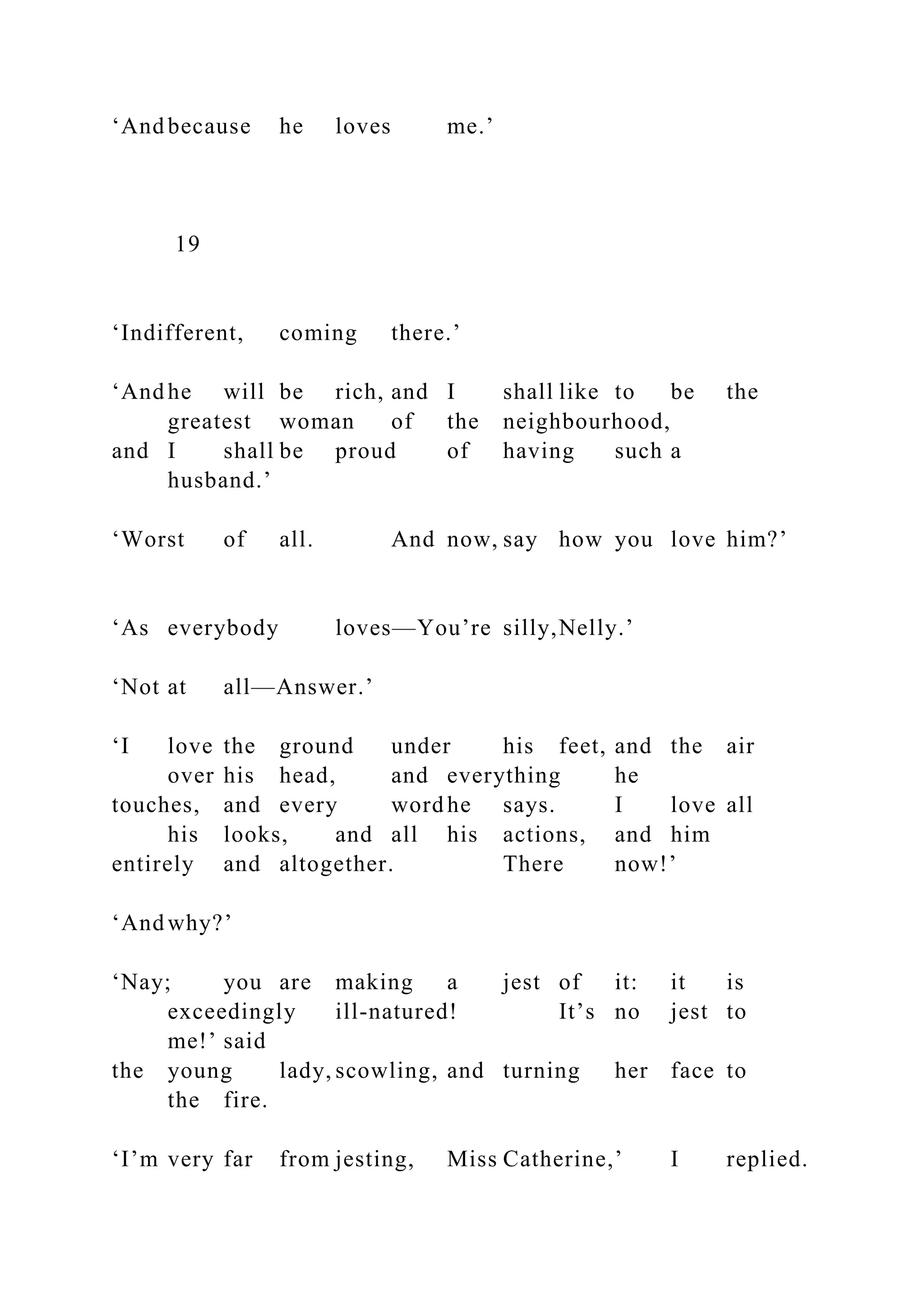 ‘And because he loves me.’
19
‘Indifferent, coming there.’
‘And he will be rich, and I shall like to be the
greatest woman of the neighbourhood,
and I shall be proud of having such a
husband.’
‘Worst of all. And now, say how you love him?’
‘As everybody loves—You’re silly,Nelly.’
‘Not at all—Answer.’
‘I love the ground under his feet, and the air
over his head, and everything he
touches, and every word he says. I love all
his looks, and all his actions, and him
entirely and altogether. There now!’
‘And why?’
‘Nay; you are making a jest of it: it is
exceedingly ill-natured! It’s no jest to
me!’ said
the young lady, scowling, and turning her face to
the fire.
‘I’m very far from jesting, Miss Catherine,’ I replied.
 