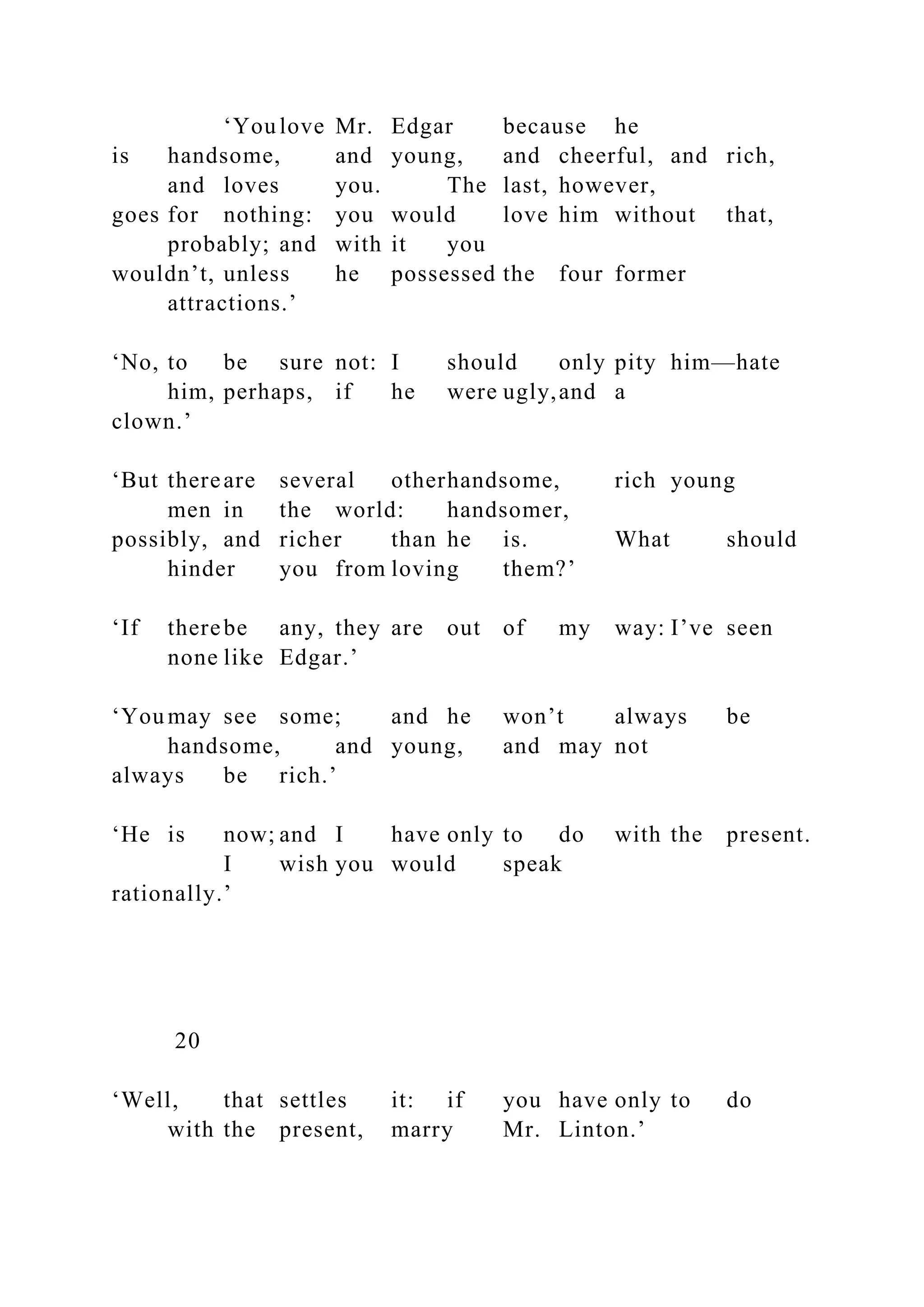 ‘You love Mr. Edgar because he
is handsome, and young, and cheerful, and rich,
and loves you. The last, however,
goes for nothing: you would love him without that,
probably; and with it you
wouldn’t, unless he possessed the four former
attractions.’
‘No, to be sure not: I should only pity him—hate
him, perhaps, if he were ugly,and a
clown.’
‘But thereare several otherhandsome, rich young
men in the world: handsomer,
possibly, and richer than he is. What should
hinder you from loving them?’
‘If therebe any, they are out of my way: I’ve seen
none like Edgar.’
‘You may see some; and he won’t always be
handsome, and young, and may not
always be rich.’
‘He is now; and I have only to do with the present.
I wish you would speak
rationally.’
20
‘Well, that settles it: if you have only to do
with the present, marry Mr. Linton.’
 