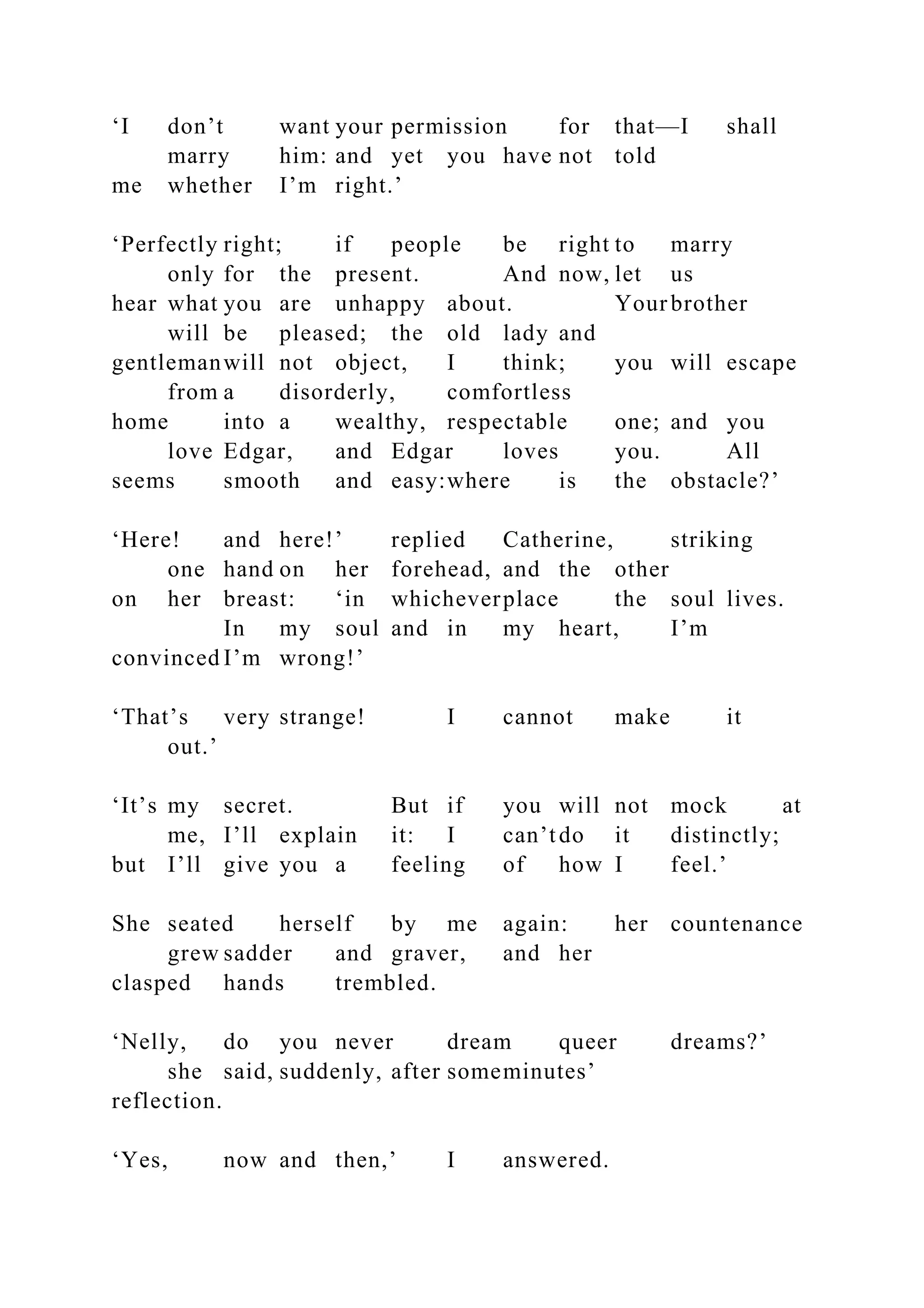 ‘I don’t want your permission for that—I shall
marry him: and yet you have not told
me whether I’m right.’
‘Perfectly right; if people be right to marry
only for the present. And now, let us
hear what you are unhappy about. Yourbrother
will be pleased; the old lady and
gentlemanwill not object, I think; you will escape
from a disorderly, comfortless
home into a wealthy, respectable one; and you
love Edgar, and Edgar loves you. All
seems smooth and easy:where is the obstacle?’
‘Here! and here!’ replied Catherine, striking
one hand on her forehead, and the other
on her breast: ‘in whicheverplace the soul lives.
In my soul and in my heart, I’m
convinced I’m wrong!’
‘That’s very strange! I cannot make it
out.’
‘It’s my secret. But if you will not mock at
me, I’ll explain it: I can’tdo it distinctly;
but I’ll give you a feeling of how I feel.’
She seated herself by me again: her countenance
grew sadder and graver, and her
clasped hands trembled.
‘Nelly, do you never dream queer dreams?’
she said, suddenly, after someminutes’
reflection.
‘Yes, now and then,’ I answered.
 