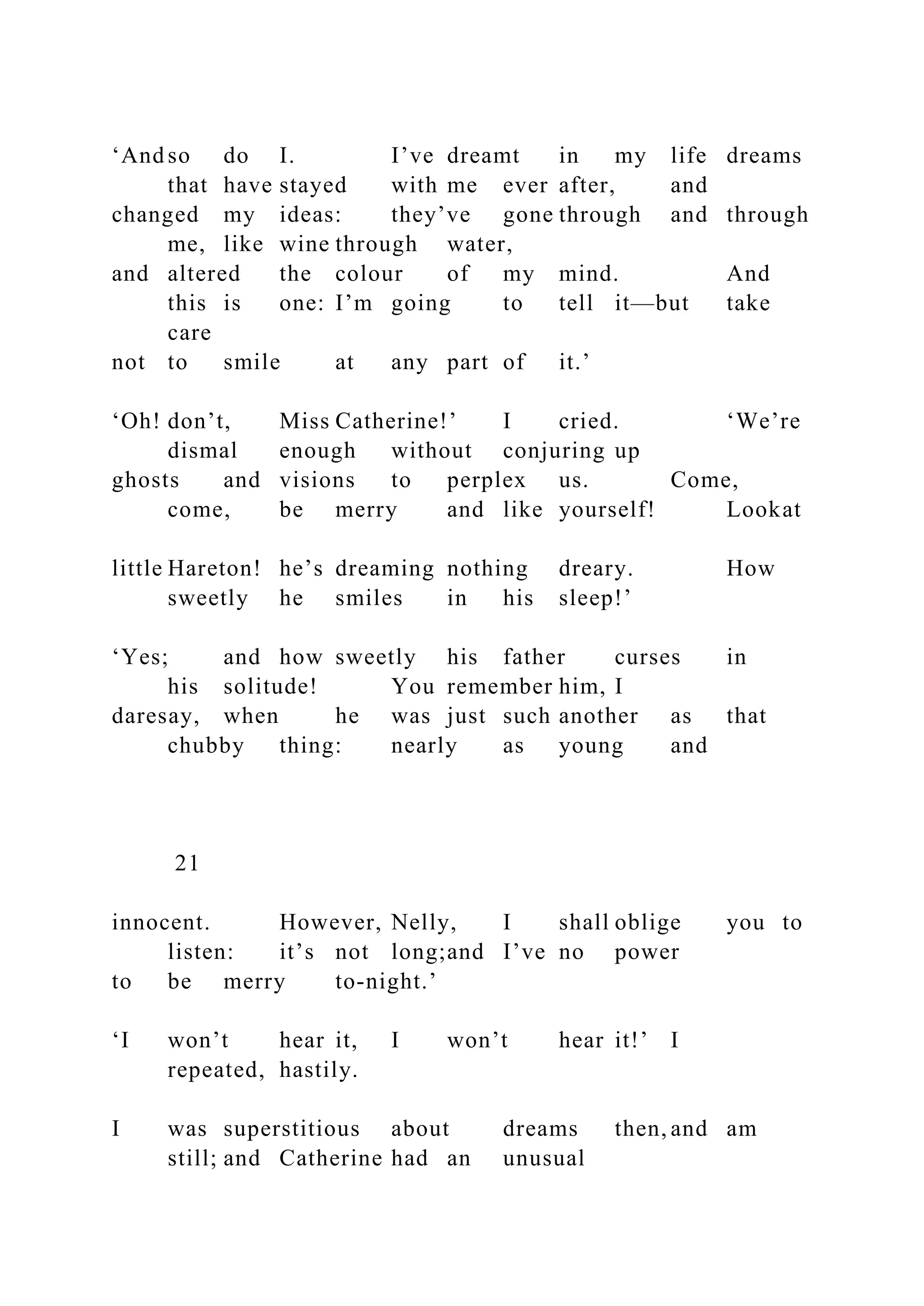 ‘And so do I. I’ve dreamt in my life dreams
that have stayed with me ever after, and
changed my ideas: they’ve gone through and through
me, like wine through water,
and altered the colour of my mind. And
this is one: I’m going to tell it—but take
care
not to smile at any part of it.’
‘Oh! don’t, Miss Catherine!’ I cried. ‘We’re
dismal enough without conjuring up
ghosts and visions to perplex us. Come,
come, be merry and like yourself! Lookat
little Hareton! he’s dreaming nothing dreary. How
sweetly he smiles in his sleep!’
‘Yes; and how sweetly his father curses in
his solitude! You remember him, I
daresay, when he was just such another as that
chubby thing: nearly as young and
21
innocent. However, Nelly, I shall oblige you to
listen: it’s not long;and I’ve no power
to be merry to-night.’
‘I won’t hear it, I won’t hear it!’ I
repeated, hastily.
I was superstitious about dreams then, and am
still; and Catherine had an unusual
 