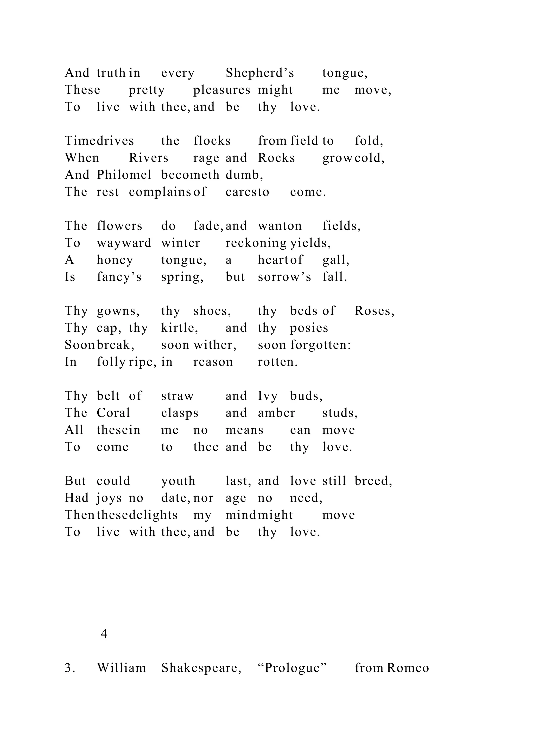 And truth in every Shepherd’s tongue,
These pretty pleasures might me move,
To live with thee, and be thy love.
Timedrives the flocks from field to fold,
When Rivers rage and Rocks growcold,
And Philomel becometh dumb,
The rest complains of caresto come.
The flowers do fade, and wanton fields,
To wayward winter reckoning yields,
A honey tongue, a heartof gall,
Is fancy’s spring, but sorrow’s fall.
Thy gowns, thy shoes, thy beds of Roses,
Thy cap, thy kirtle, and thy posies
Soonbreak, soon wither, soon forgotten:
In folly ripe, in reason rotten.
Thy belt of straw and Ivy buds,
The Coral clasps and amber studs,
All thesein me no means can move
To come to thee and be thy love.
But could youth last, and love still breed,
Had joys no date, nor age no need,
Then thesedelights my mind might move
To live with thee, and be thy love.
4
3. William Shakespeare, “Prologue” from Romeo
 