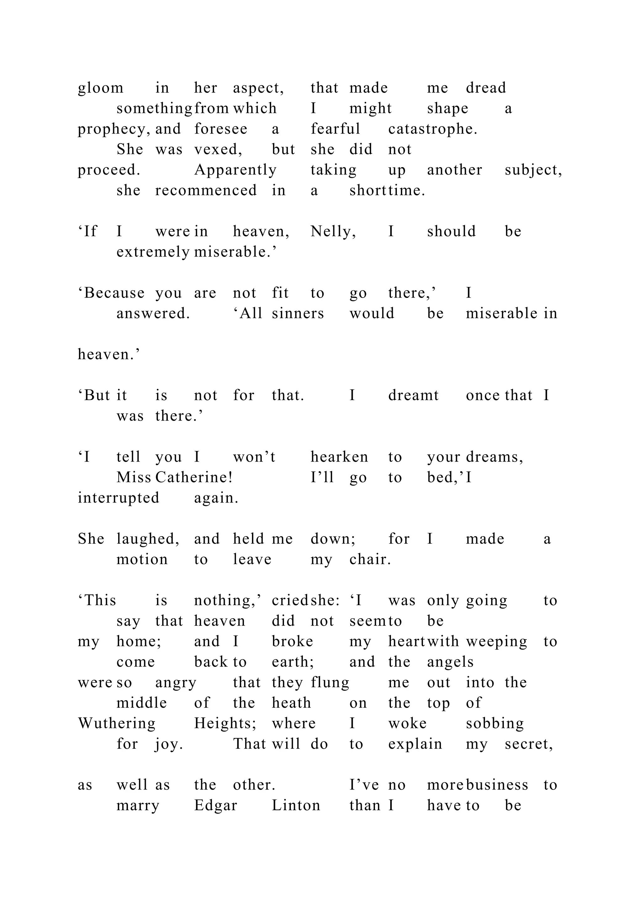 gloom in her aspect, that made me dread
somethingfrom which I might shape a
prophecy, and foresee a fearful catastrophe.
She was vexed, but she did not
proceed. Apparently taking up another subject,
she recommenced in a shorttime.
‘If I were in heaven, Nelly, I should be
extremely miserable.’
‘Because you are not fit to go there,’ I
answered. ‘All sinners would be miserable in
heaven.’
‘But it is not for that. I dreamt once that I
was there.’
‘I tell you I won’t hearken to your dreams,
Miss Catherine! I’ll go to bed,’I
interrupted again.
She laughed, and held me down; for I made a
motion to leave my chair.
‘This is nothing,’ criedshe: ‘I was only going to
say that heaven did not seemto be
my home; and I broke my heartwith weeping to
come back to earth; and the angels
were so angry that they flung me out into the
middle of the heath on the top of
Wuthering Heights; where I woke sobbing
for joy. That will do to explain my secret,
as well as the other. I’ve no more business to
marry Edgar Linton than I have to be
 