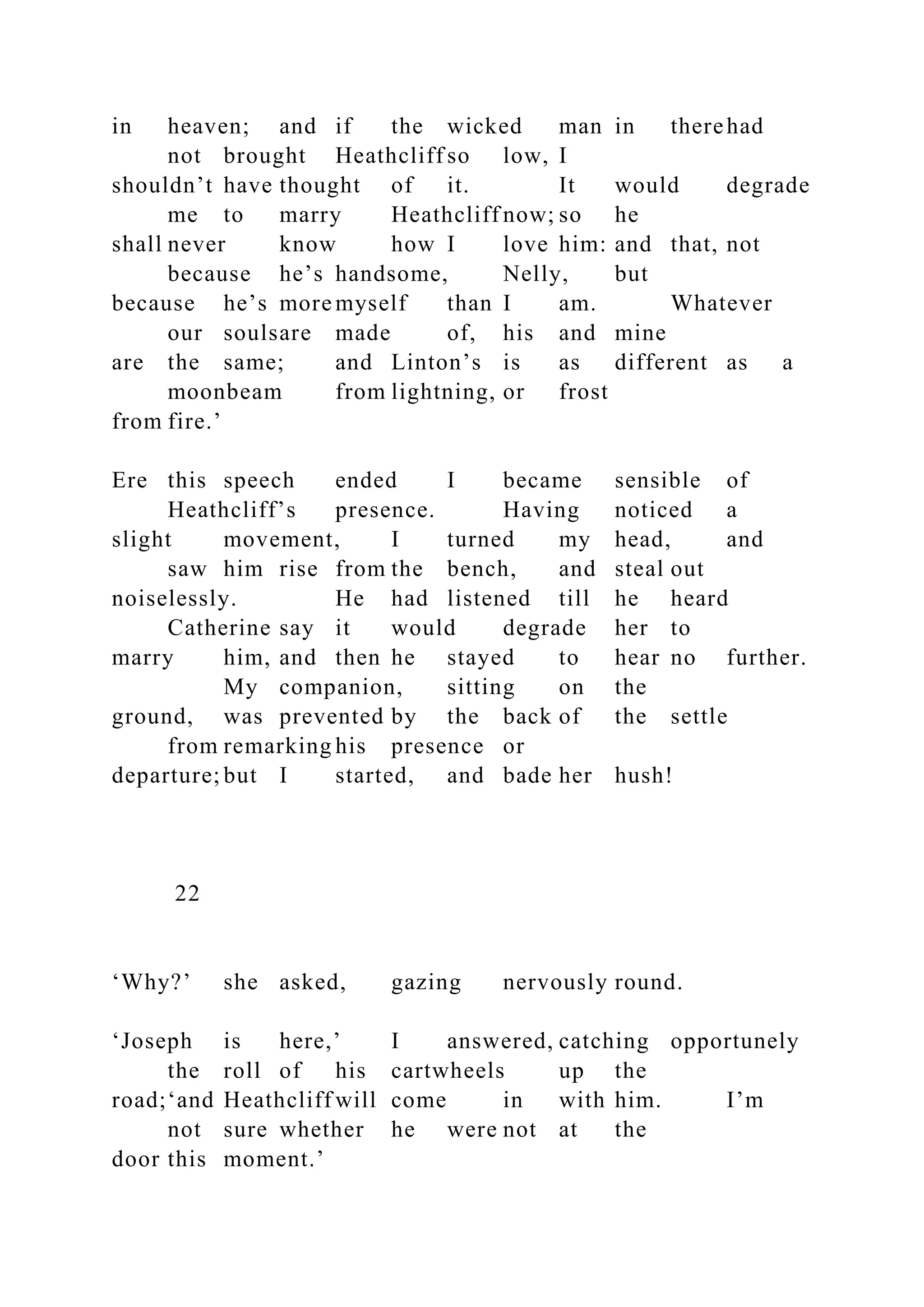 in heaven; and if the wicked man in therehad
not brought Heathcliff so low, I
shouldn’t have thought of it. It would degrade
me to marry Heathcliff now; so he
shall never know how I love him: and that, not
because he’s handsome, Nelly, but
because he’s more myself than I am. Whatever
our soulsare made of, his and mine
are the same; and Linton’s is as different as a
moonbeam from lightning, or frost
from fire.’
Ere this speech ended I became sensible of
Heathcliff’s presence. Having noticed a
slight movement, I turned my head, and
saw him rise from the bench, and steal out
noiselessly. He had listened till he heard
Catherine say it would degrade her to
marry him, and then he stayed to hear no further.
My companion, sitting on the
ground, was prevented by the back of the settle
from remarking his presence or
departure; but I started, and bade her hush!
22
‘Why?’ she asked, gazing nervously round.
‘Joseph is here,’ I answered, catching opportunely
the roll of his cartwheels up the
road;‘and Heathcliff will come in with him. I’m
not sure whether he were not at the
door this moment.’
 
